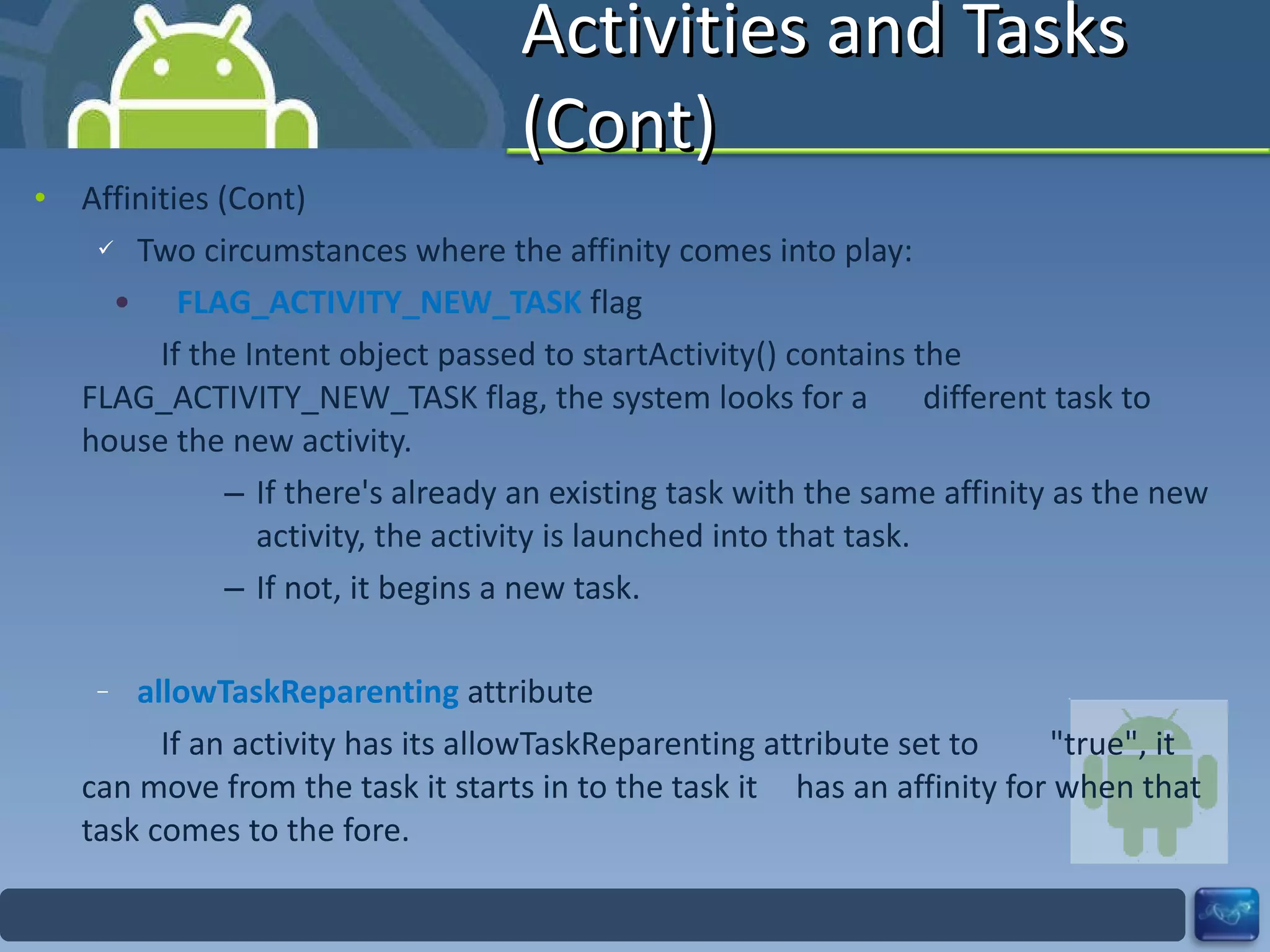 Activities and Tasks (Cont) Affinities (Cont) Two circumstances where the affinity comes into play: FLAG_ACTIVITY_NEW_TASK  flag If the Intent object passed to startActivity() contains the  FLAG_ACTIVITY_NEW_TASK flag, the system looks for a  different task to house the new activity. If there's already an existing task with the same affinity as the new activity, the activity is launched into that task. If not, it begins a new task. allowTaskReparenting  attribute If an activity has its allowTaskReparenting attribute set to  "true", it can move from the task it starts in to the task it  has an affinity for when that task comes to the fore. 