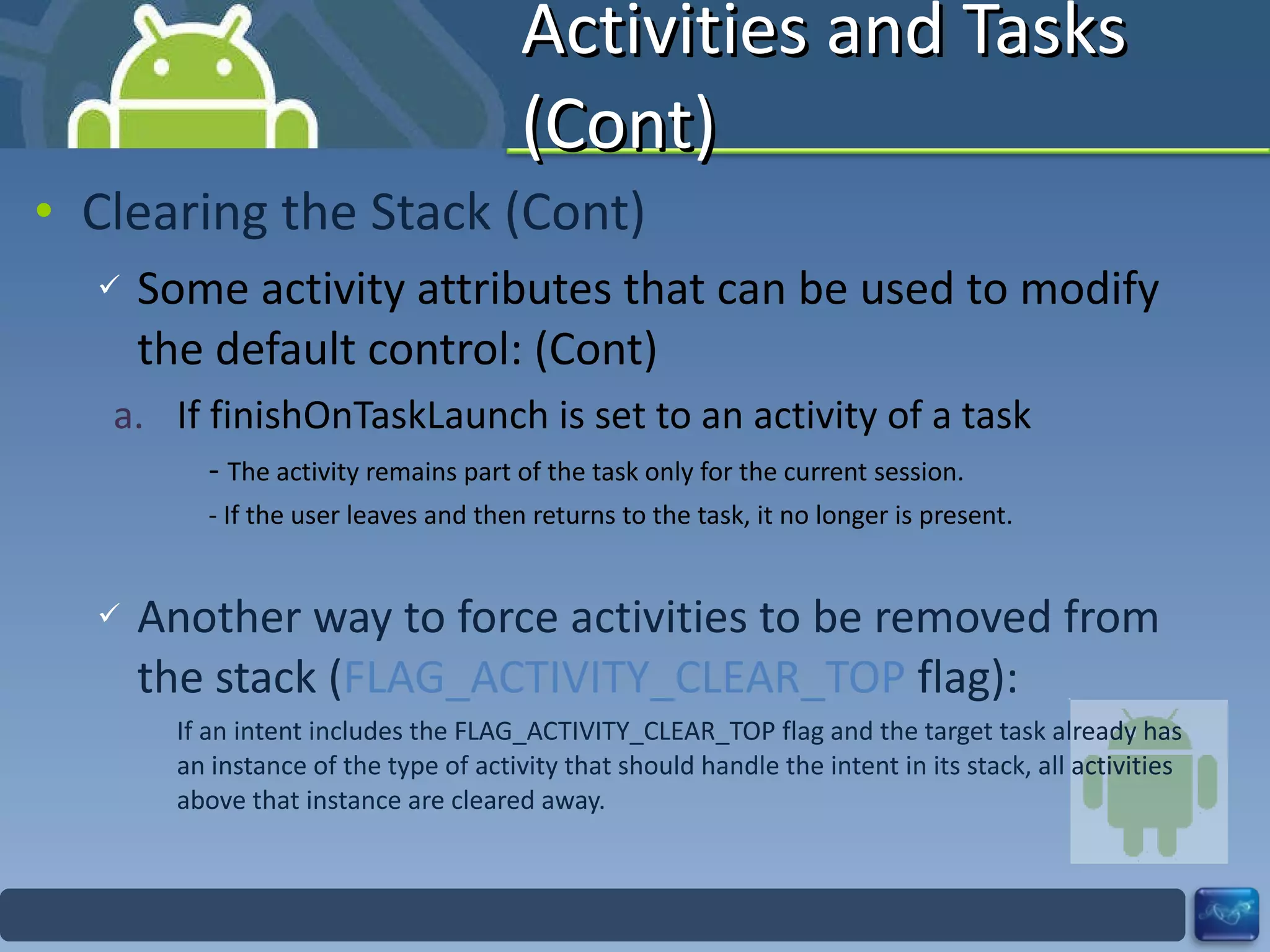Activities and Tasks (Cont) Clearing the Stack (Cont) Some activity attributes that can be used to modify the default control: (Cont) If finishOnTaskLaunch is set to an activity of a task -  The activity remains part of the task only for the current session. - If the user leaves and then returns to the task, it no longer is present. Another way to force activities to be removed from the stack ( FLAG_ACTIVITY_CLEAR_TOP  flag): If an intent includes the FLAG_ACTIVITY_CLEAR_TOP flag and the target task already has an instance of the type of activity that should handle the intent in its stack, all activities above that instance are cleared away. 