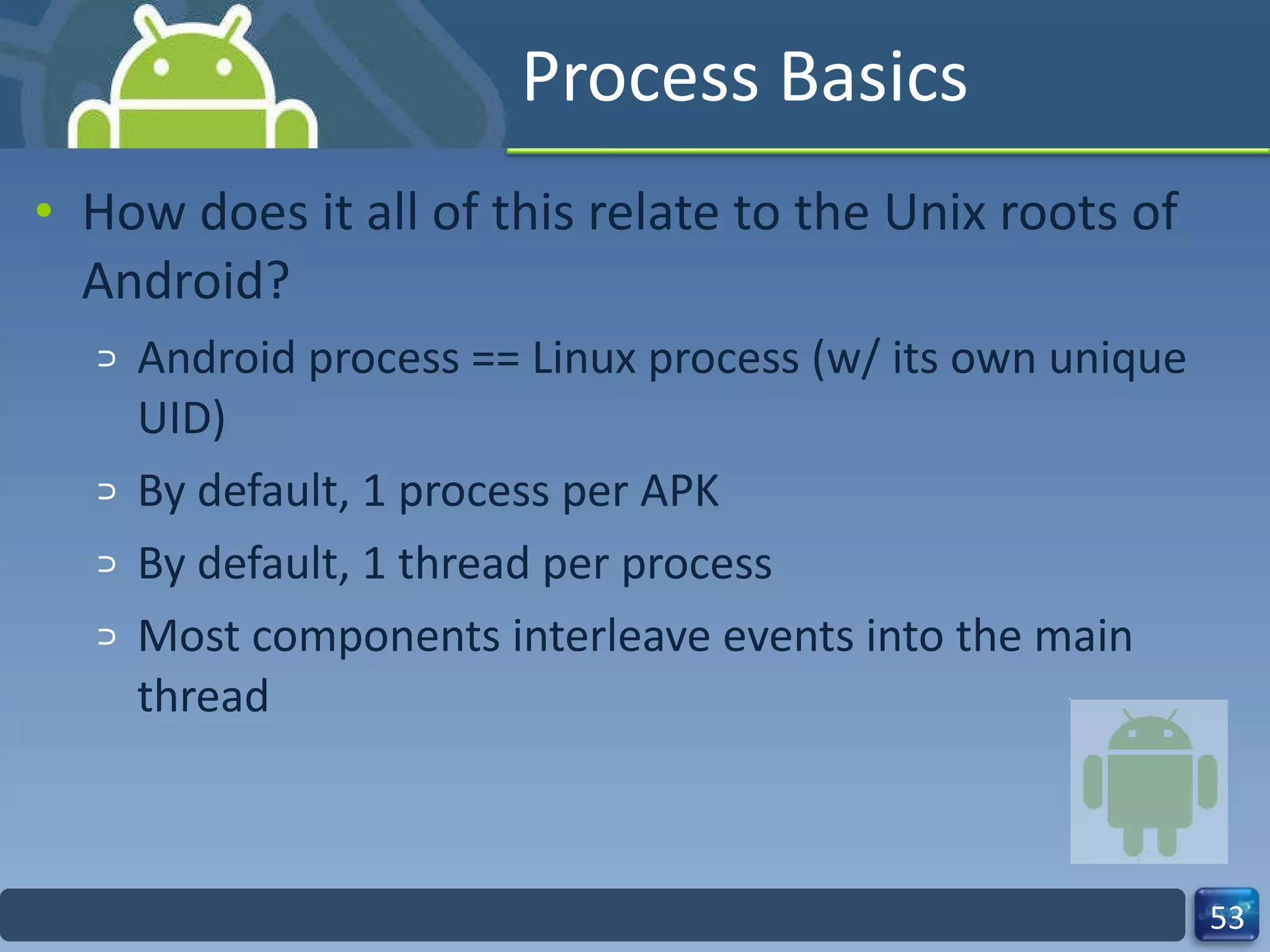 Process Basics How does it all of this relate to the Unix roots of Android? Android process == Linux process (w/ its own unique UID) By default, 1 process per APK By default, 1 thread per process Most components interleave events into the main thread  