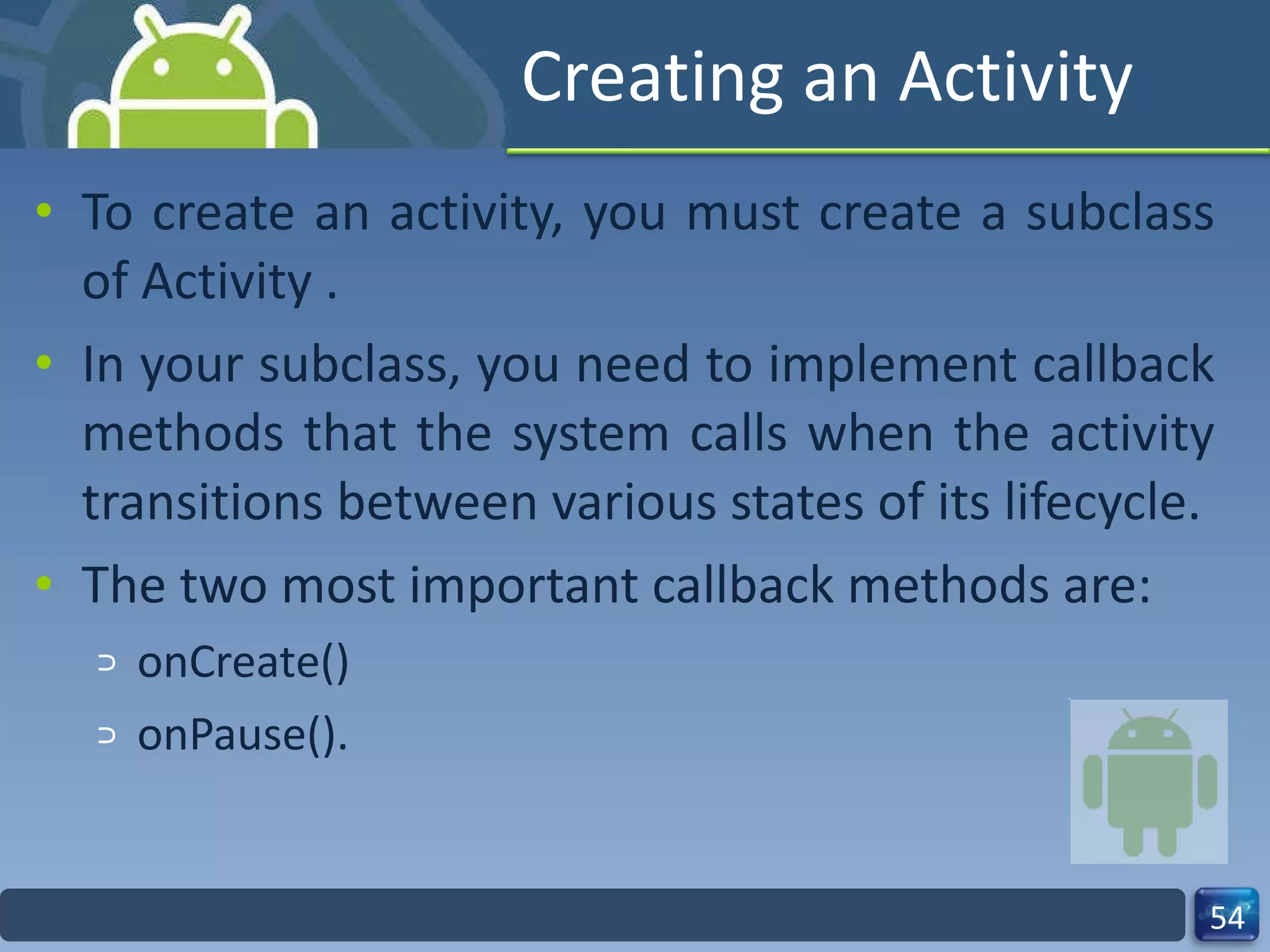 Creating an Activity To create an activity, you must create a subclass of Activity . In your subclass, you need to implement callback methods that the system calls when the activity transitions between various states of its lifecycle. The two most important callback methods are: onCreate() onPause(). 
