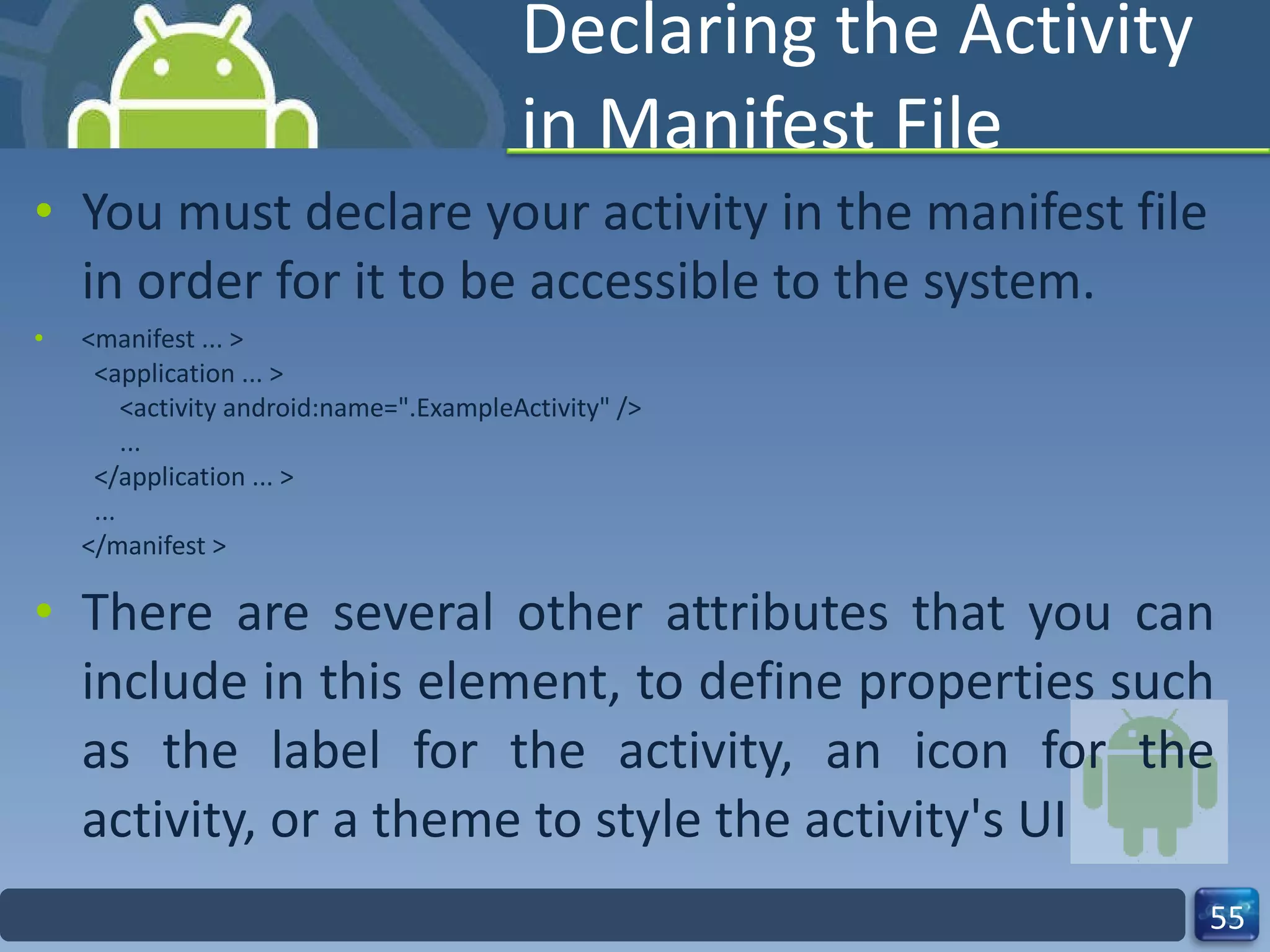Declaring the Activity in Manifest File You must declare your activity in the manifest file in order for it to be accessible to the system. <manifest ... >   <application ... >       <activity android:name=".ExampleActivity" />       ...   </application ... >   ... </manifest > There are several other attributes that you can include in this element, to define properties such as the label for the activity, an icon for the activity, or a theme to style the activity's UI 