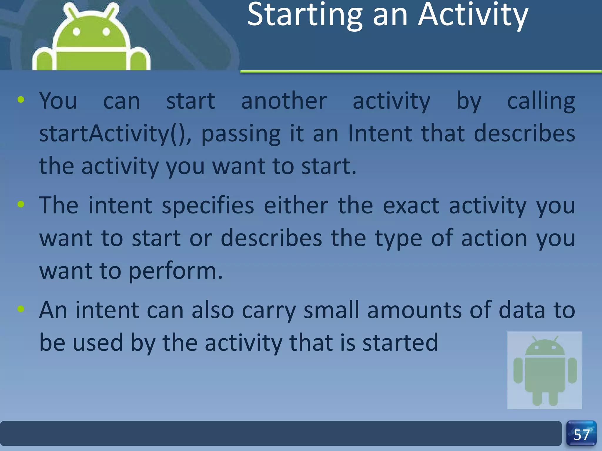 Starting an Activity You can start another activity by calling startActivity(), passing it an Intent that describes the activity you want to start. The intent specifies either the exact activity you want to start or describes the type of action you want to perform. An intent can also carry small amounts of data to be used by the activity that is started 