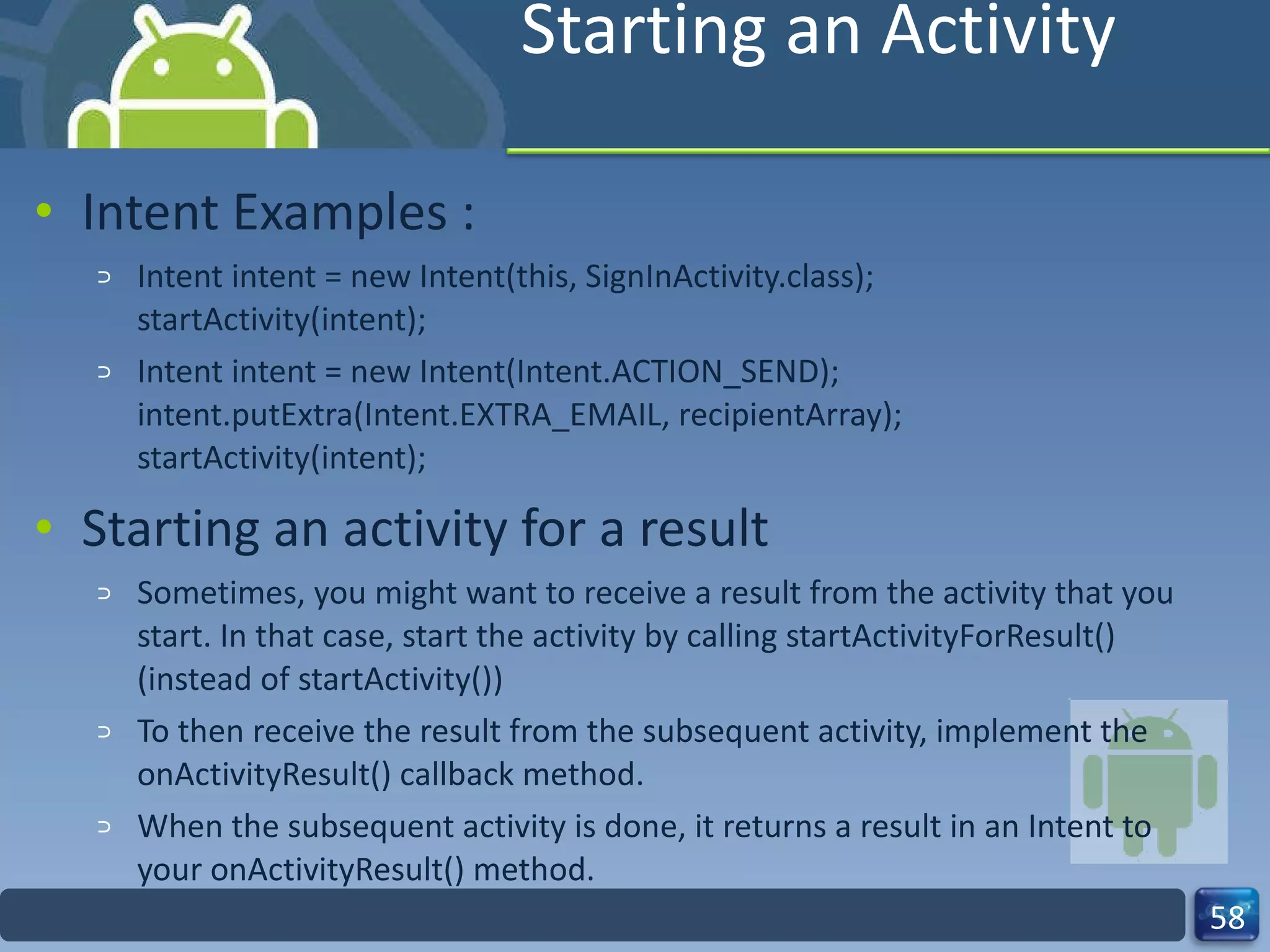 Starting an Activity Intent Examples : Intent intent = new Intent(this, SignInActivity.class); startActivity(intent); Intent intent = new Intent(Intent.ACTION_SEND); intent.putExtra(Intent.EXTRA_EMAIL, recipientArray); startActivity(intent); Starting an activity for a result Sometimes, you might want to receive a result from the activity that you start. In that case, start the activity by calling startActivityForResult() (instead of startActivity()) To then receive the result from the subsequent activity, implement the onActivityResult() callback method. When the subsequent activity is done, it returns a result in an Intent to your onActivityResult() method. 