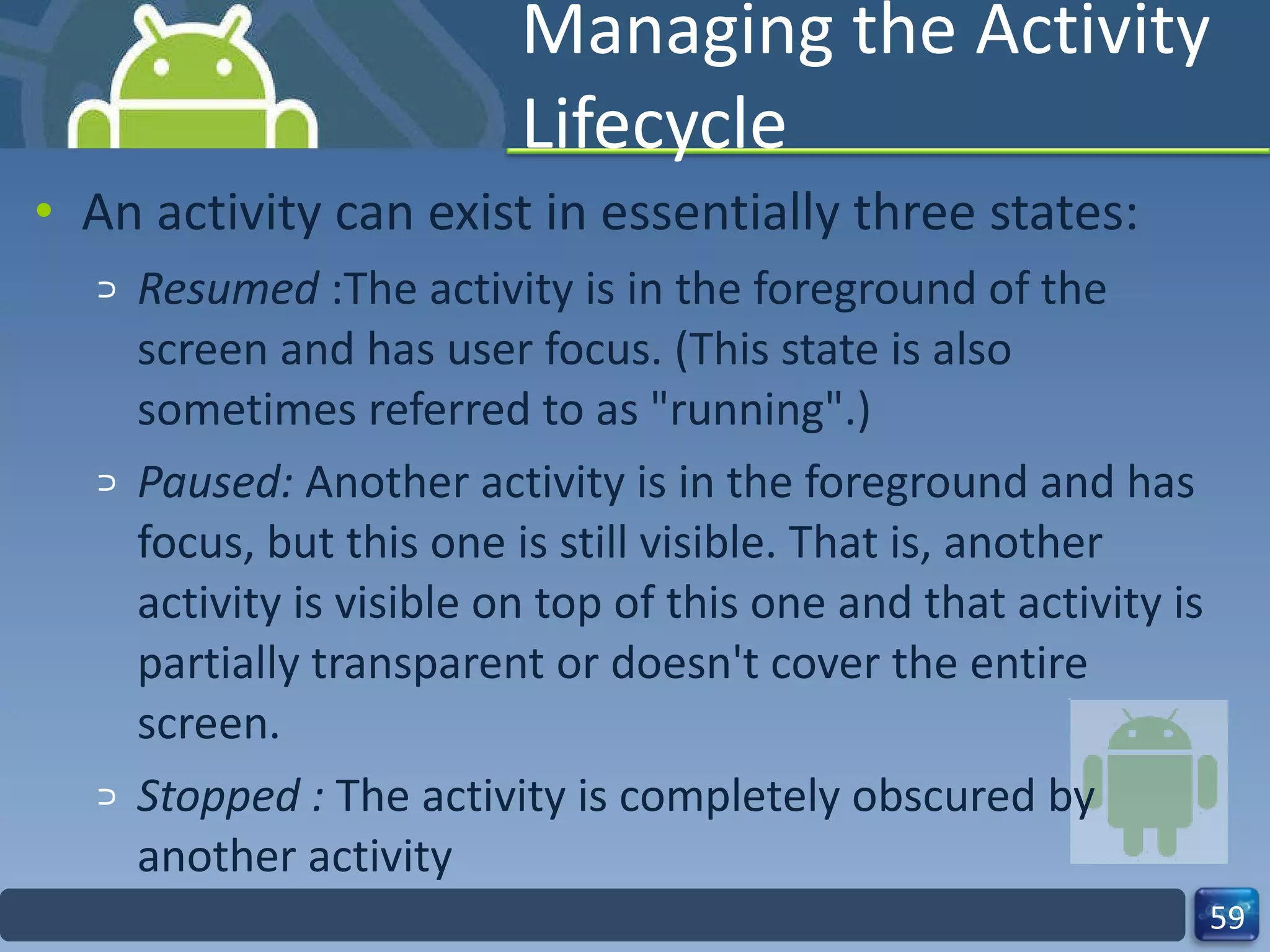 Managing the Activity Lifecycle An activity can exist in essentially three states: Resumed  :The activity is in the foreground of the screen and has user focus. (This state is also sometimes referred to as "running".) Paused:  Another activity is in the foreground and has focus, but this one is still visible. That is, another activity is visible on top of this one and that activity is partially transparent or doesn't cover the entire screen. Stopped :  The activity is completely obscured by another activity 