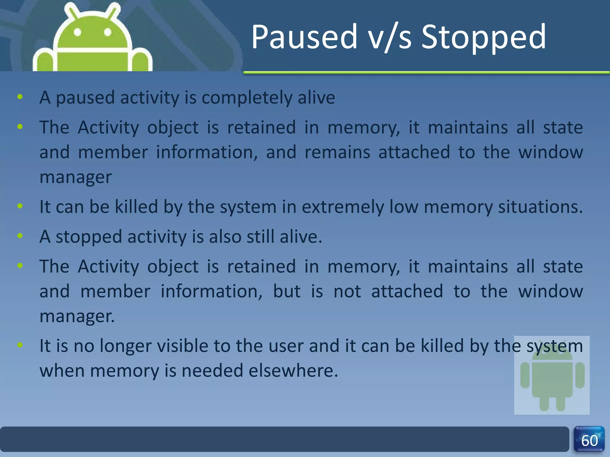 Paused v/s Stopped A paused activity is completely alive  The Activity object is retained in memory, it maintains all state and member information, and remains attached to the window manager It can be killed by the system in extremely low memory situations. A stopped activity is also still alive. The Activity object is retained in memory, it maintains all state and member information, but is not attached to the window manager. It is no longer visible to the user and it can be killed by the system when memory is needed elsewhere. 