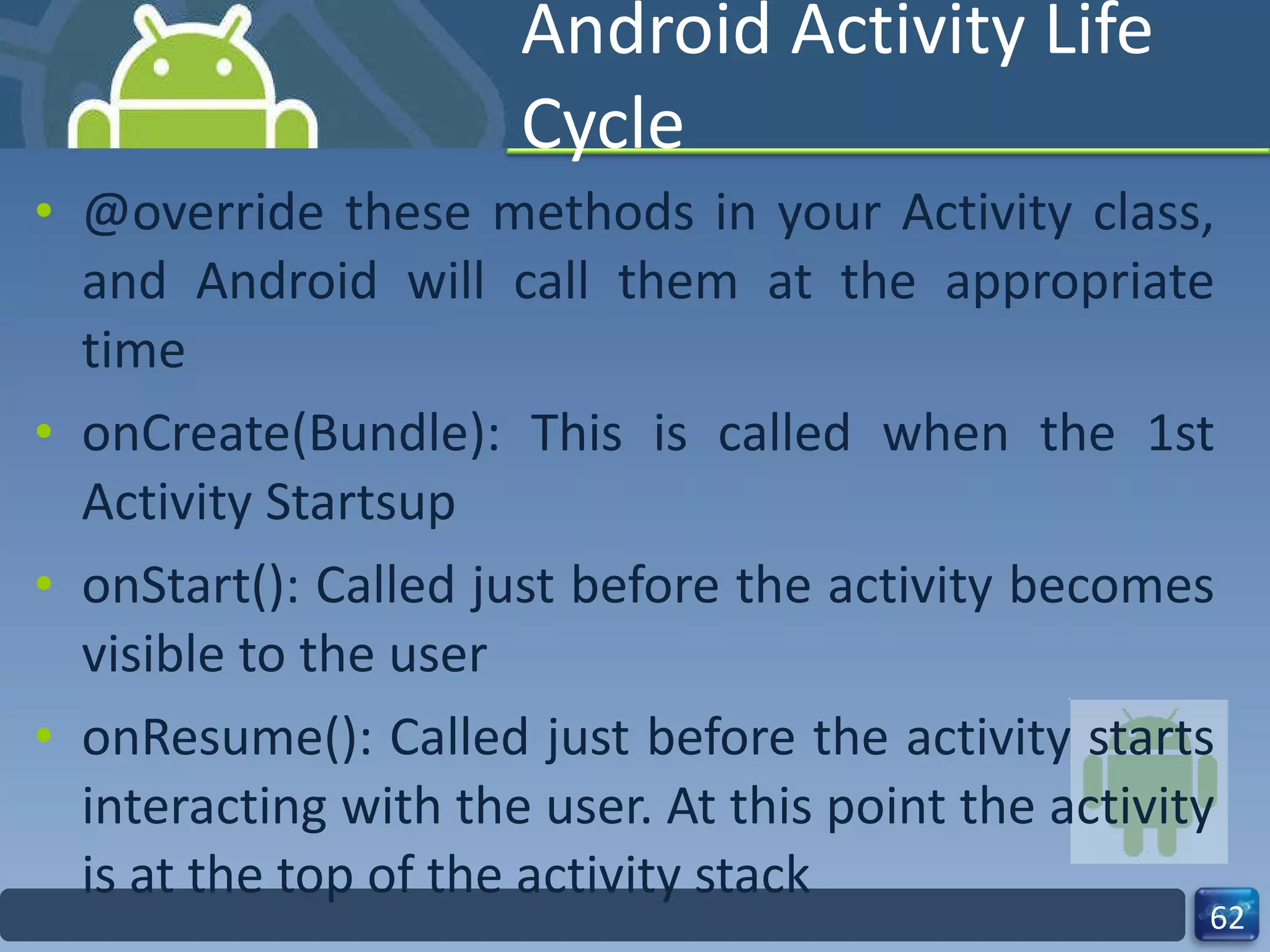 Android Activity Life Cycle @override these methods in your Activity class, and Android will call them at the appropriate time onCreate(Bundle): This is called when the 1st Activity Startsup onStart(): Called just before the activity becomes visible to the user onResume(): Called just before the activity starts interacting with the user. At this point the activity is at the top of the activity stack 