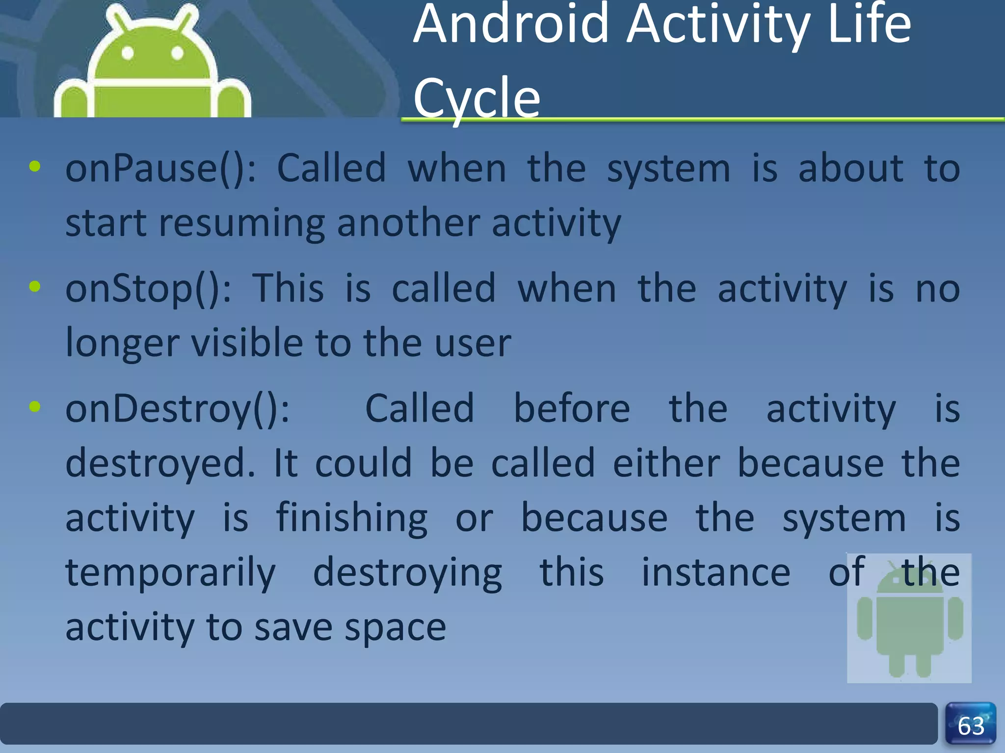 Android Activity Life Cycle onPause(): Called when the system is about to start resuming another activity onStop(): This is called when the activity is no longer visible to the user onDestroy():  Called before the activity is destroyed. It could be called either because the activity is finishing or because the system is temporarily destroying this instance of the activity to save space 