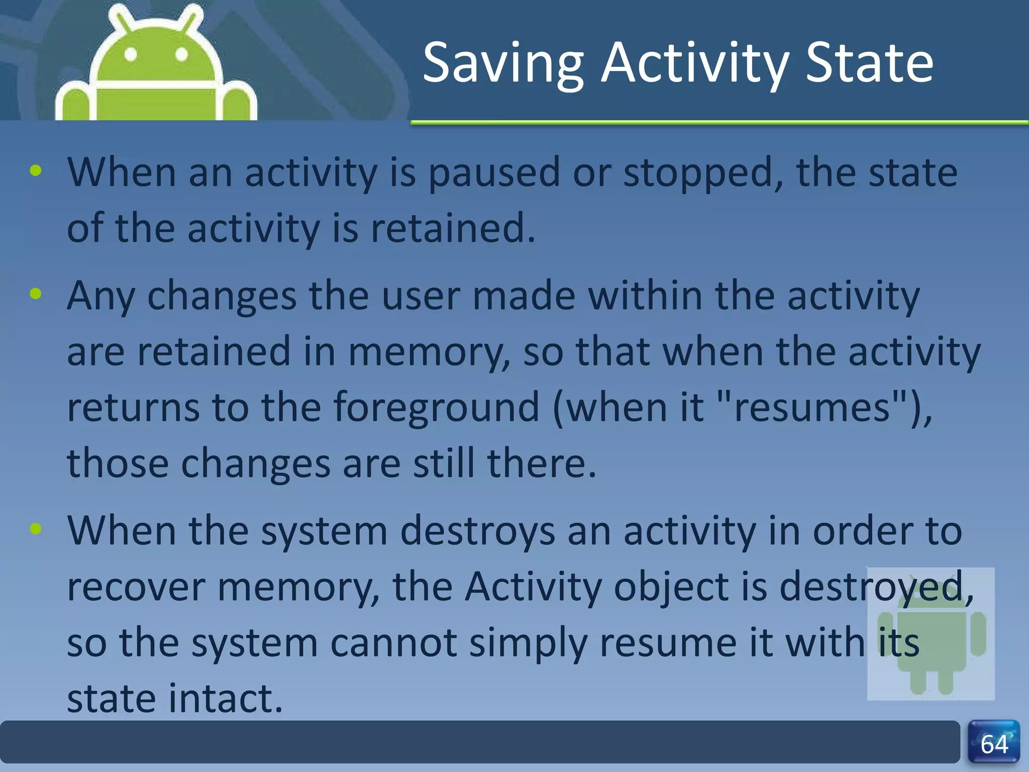 Saving Activity State When an activity is paused or stopped, the state of the activity is retained. Any changes the user made within the activity are retained in memory, so that when the activity returns to the foreground (when it "resumes"), those changes are still there. When the system destroys an activity in order to recover memory, the Activity object is destroyed, so the system cannot simply resume it with its state intact. 
