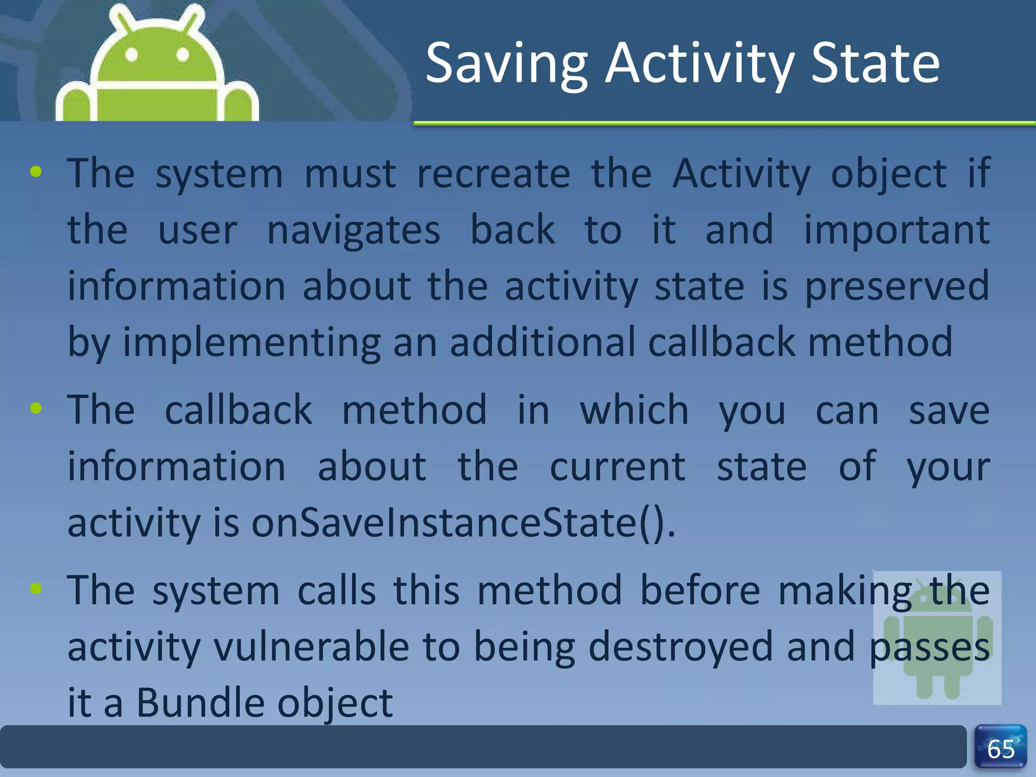 Saving Activity State The system must recreate the Activity object if the user navigates back to it and important information about the activity state is preserved by implementing an additional callback method The callback method in which you can save information about the current state of your activity is onSaveInstanceState(). The system calls this method before making the activity vulnerable to being destroyed and passes it a Bundle object 