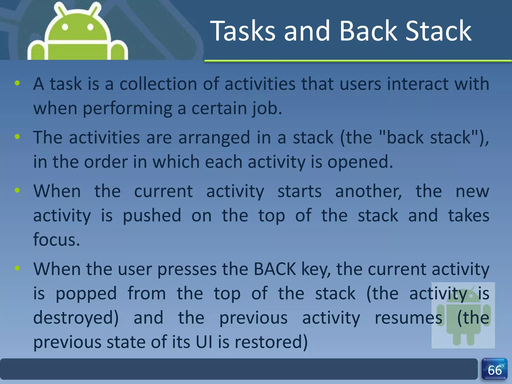 Tasks and Back Stack A task is a collection of activities that users interact with when performing a certain job. The activities are arranged in a stack (the "back stack"), in the order in which each activity is opened. When the current activity starts another, the new activity is pushed on the top of the stack and takes focus. When the user presses the BACK key, the current activity is popped from the top of the stack (the activity is destroyed) and the previous activity resumes (the previous state of its UI is restored) 