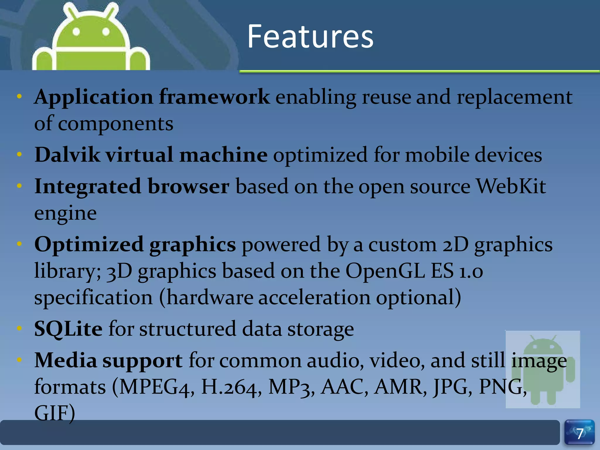 Features Application framework  enabling reuse and replacement of components Dalvik virtual machine  optimized for mobile devices Integrated browser  based on the open source WebKit engine  Optimized graphics  powered by a custom 2D graphics library; 3D graphics based on the OpenGL ES 1.0 specification (hardware acceleration optional) SQLite  for structured data storage Media support  for common audio, video, and still image formats (MPEG4, H.264, MP3, AAC, AMR, JPG, PNG, GIF) 