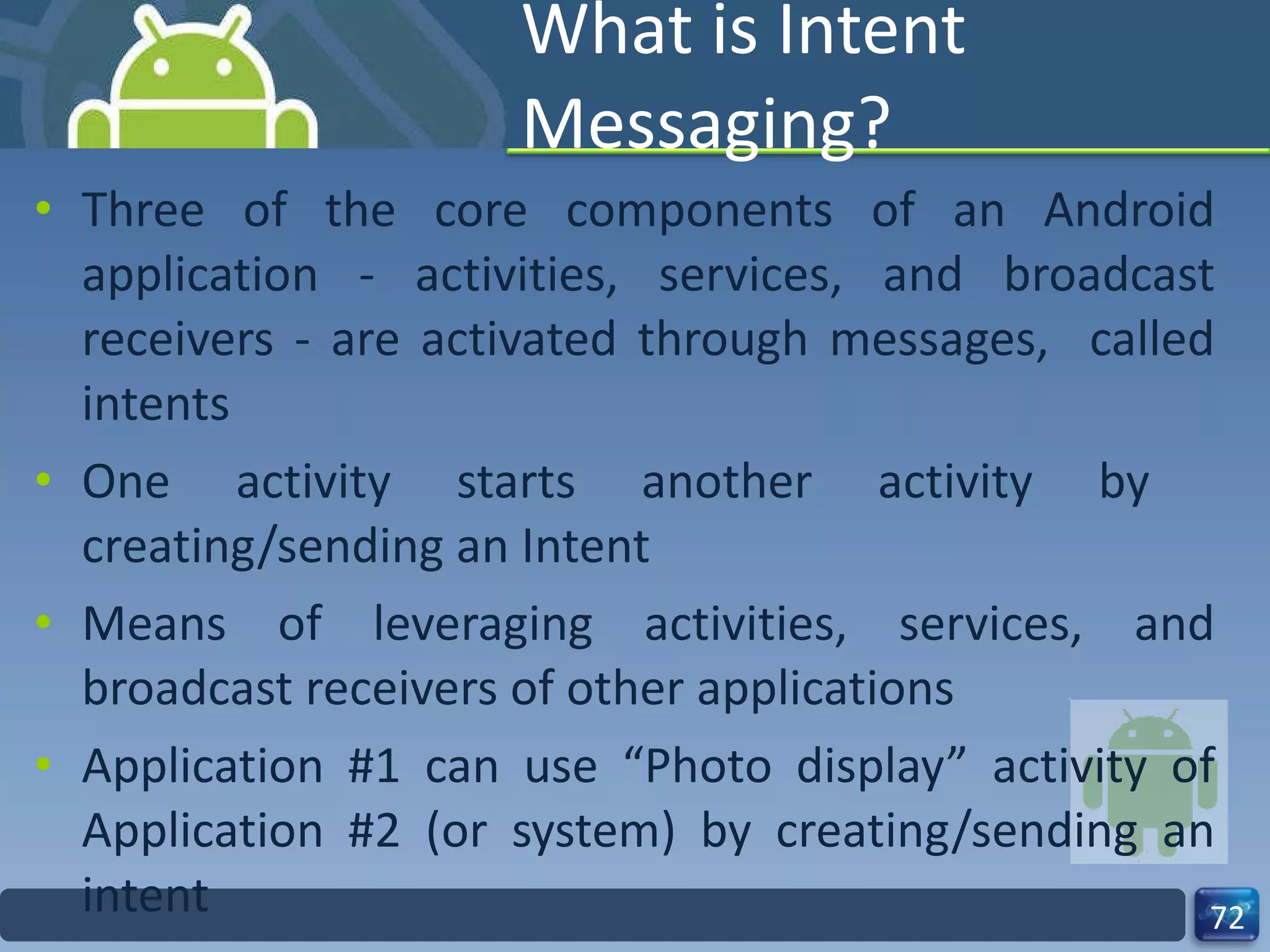 What is Intent Messaging? Three of the core components of an Android application - activities, services, and broadcast receivers - are activated through messages,  called intents One activity starts another activity by  creating/sending an Intent Means of leveraging activities, services, and broadcast receivers of other applications  Application #1 can use “Photo display” activity of Application #2 (or system) by creating/sending an intent  