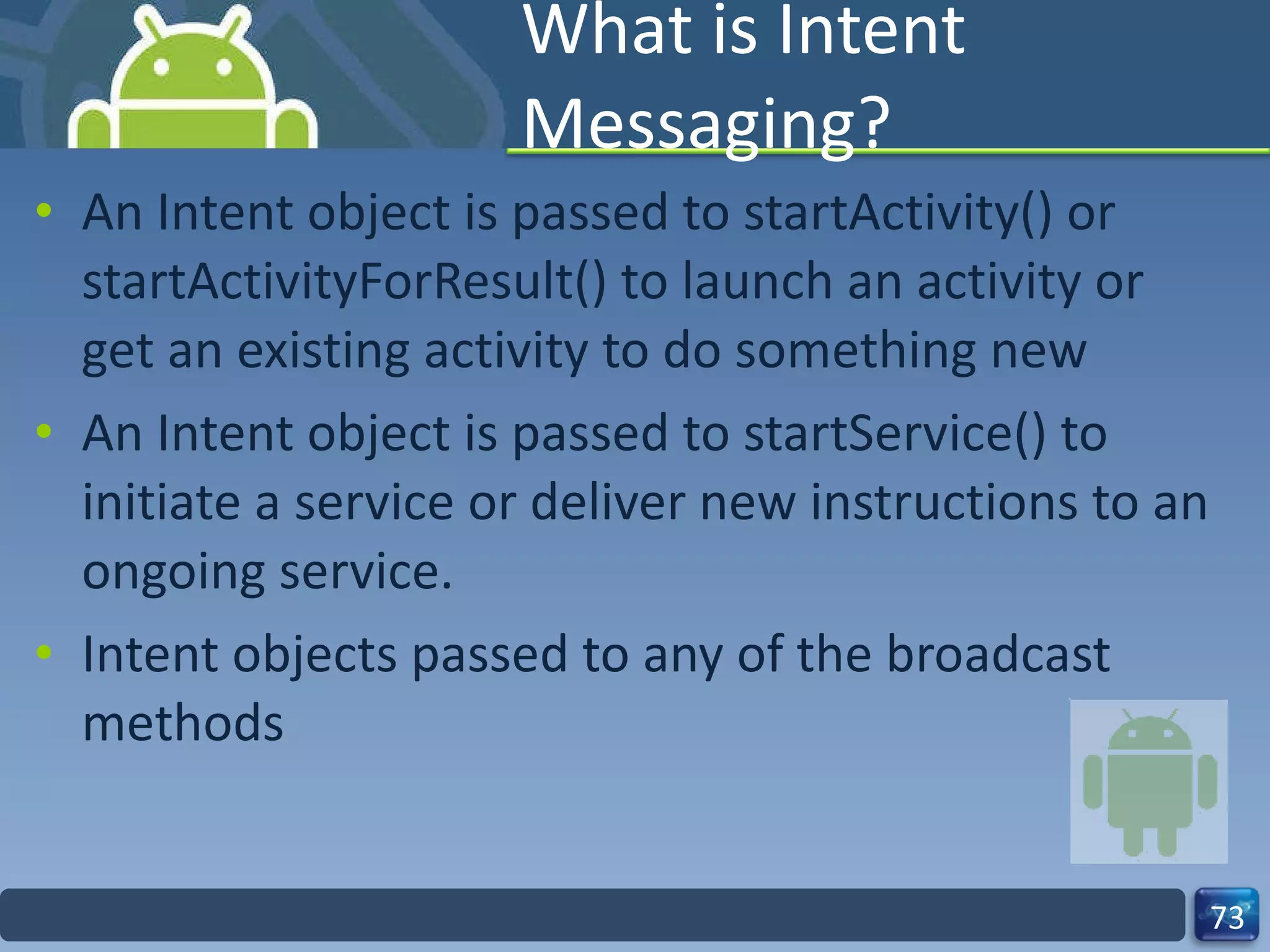 What is Intent Messaging? An Intent object is passed to startActivity() or  startActivityForResult() to launch an activity or get an existing activity to do something new An Intent object is passed to startService() to initiate a service or deliver new instructions to an ongoing service.  Intent objects passed to any of the broadcast methods 