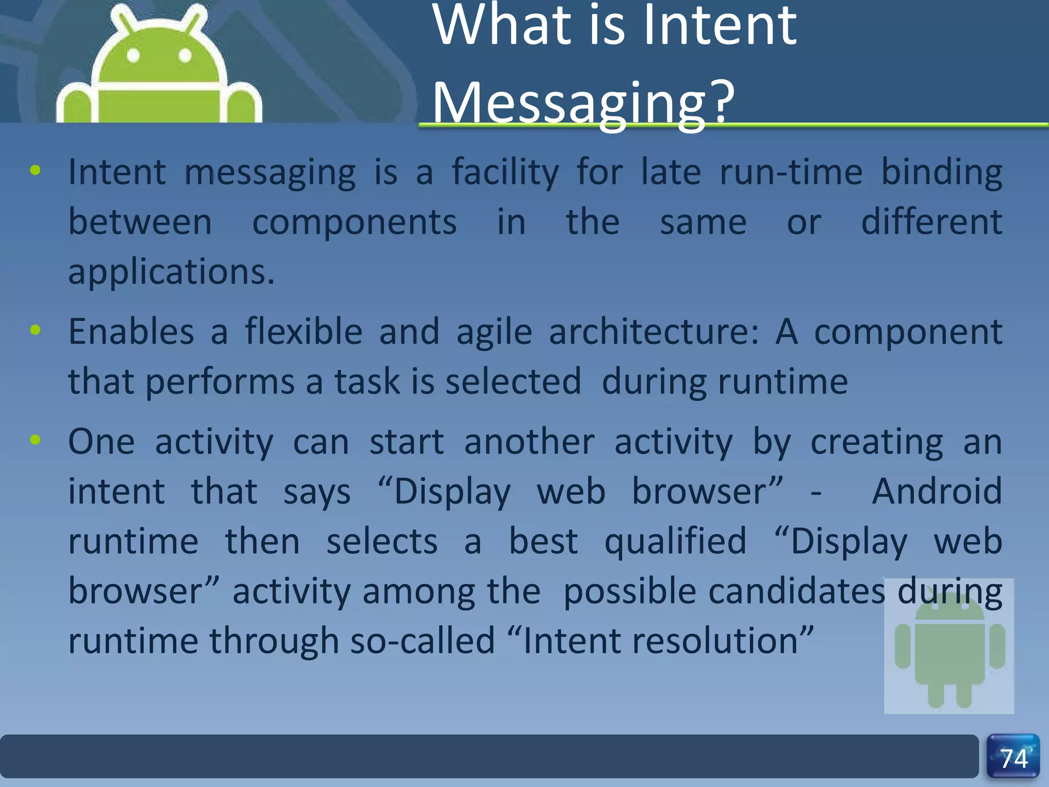 What is Intent Messaging? Intent messaging is a facility for late run-time binding between components in the same or different applications. Enables a flexible and agile architecture: A component that performs a task is selected  during runtime One activity can start another activity by creating an intent that says “Display web browser” -  Android runtime then selects a best qualified “Display web browser” activity among the  possible candidates during runtime through so-called “Intent resolution” 