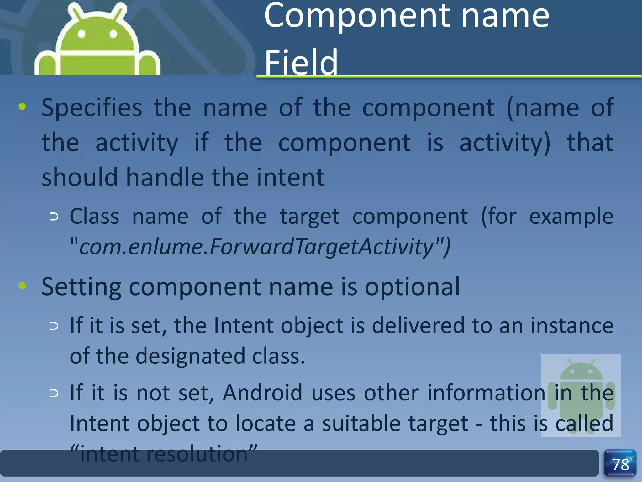 Component name Field Specifies the name of the component (name of the activity if the component is activity) that should handle the intent  Class name of the target component (for example " com.enlume.ForwardTargetActivity") Setting component name is optional If it is set, the Intent object is delivered to an instance of the designated class. If it is not set, Android uses other information in the Intent object to locate a suitable target - this is called “intent resolution” 
