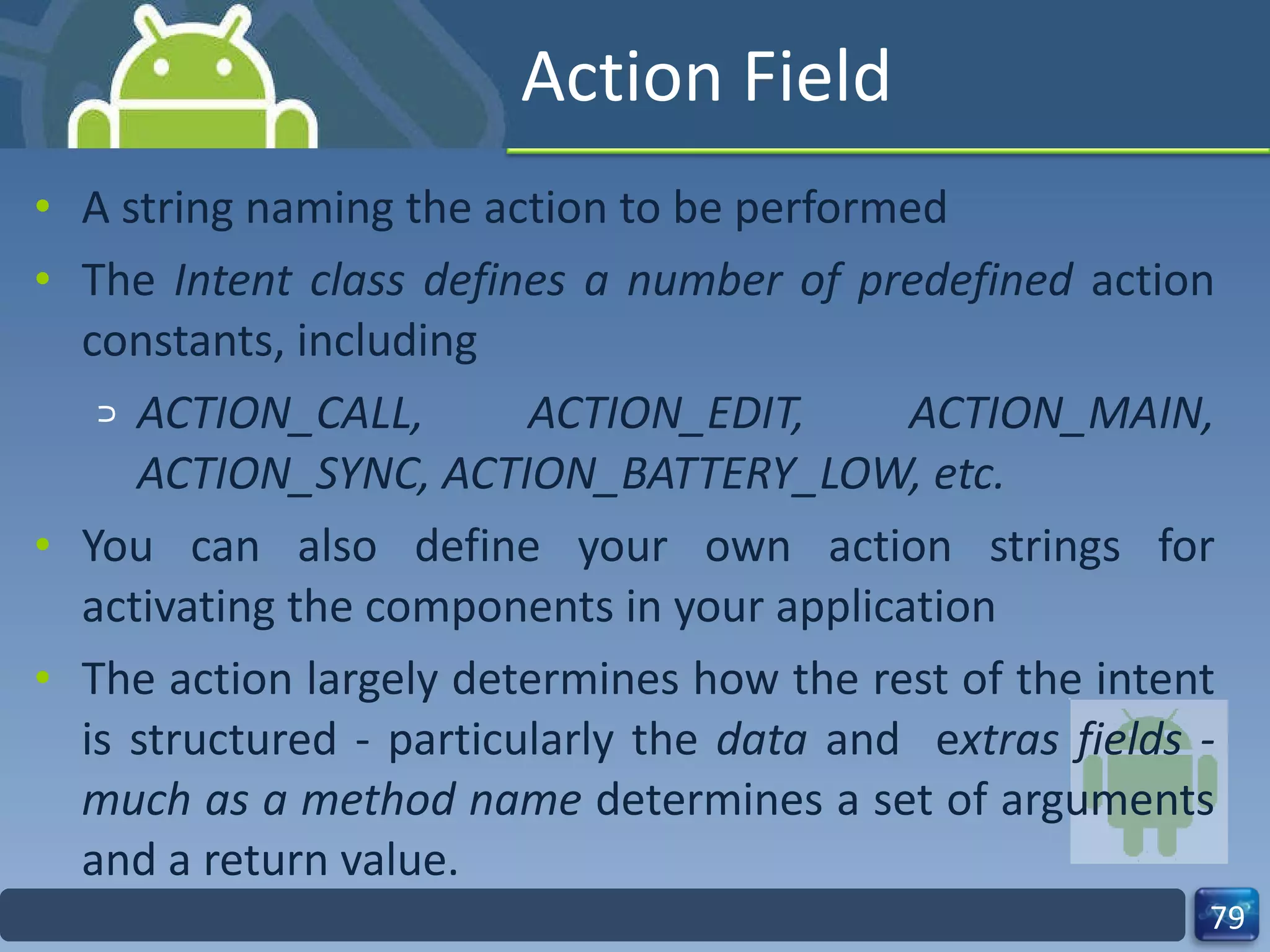 Action Field A string naming the action to be performed The  Intent class defines a number of predefined  action constants, including  ACTION_CALL, ACTION_EDIT, ACTION_MAIN, ACTION_SYNC, ACTION_BATTERY_LOW, etc. You can also define your own action strings for activating the components in your application The action largely determines how the rest of the intent is structured - particularly the  data  and  e xtras fields - much as a method name  determines a set of arguments and a return value. 