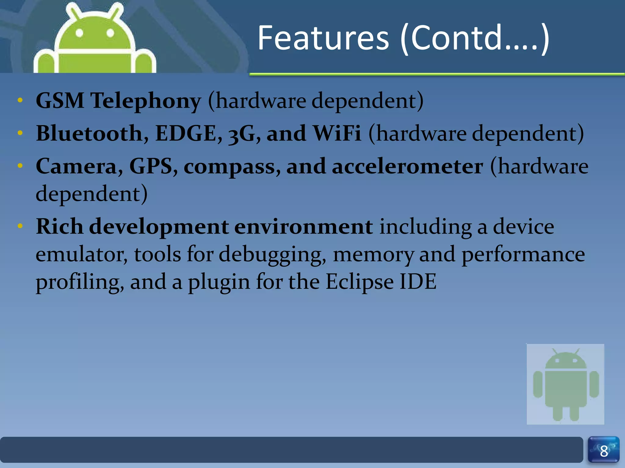Features (Contd….) GSM Telephony  (hardware dependent) Bluetooth, EDGE, 3G, and WiFi  (hardware dependent) Camera, GPS, compass, and accelerometer  (hardware dependent) Rich development environment  including a device emulator, tools for debugging, memory and performance profiling, and a plugin for the Eclipse IDE 