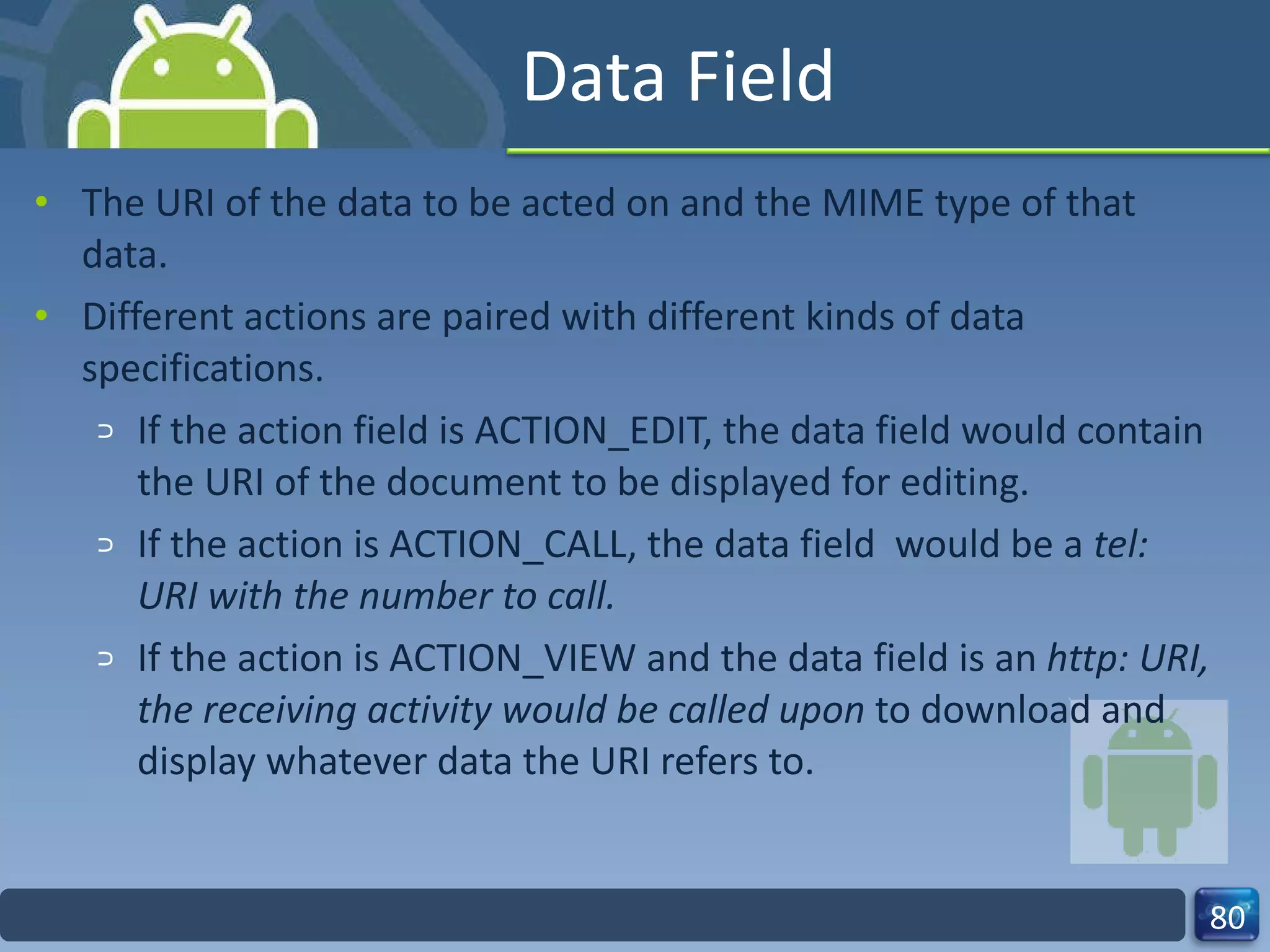 Data Field The URI of the data to be acted on and the MIME type of that data. Different actions are paired with different kinds of data specifications. If the action field is ACTION_EDIT, the data field would contain the URI of the document to be displayed for editing. If the action is ACTION_CALL, the data field  would be a  tel: URI with the number to call. If the action is ACTION_VIEW and the data field is an  http: URI, the receiving activity would be called upon  to download and display whatever data the URI refers to. 