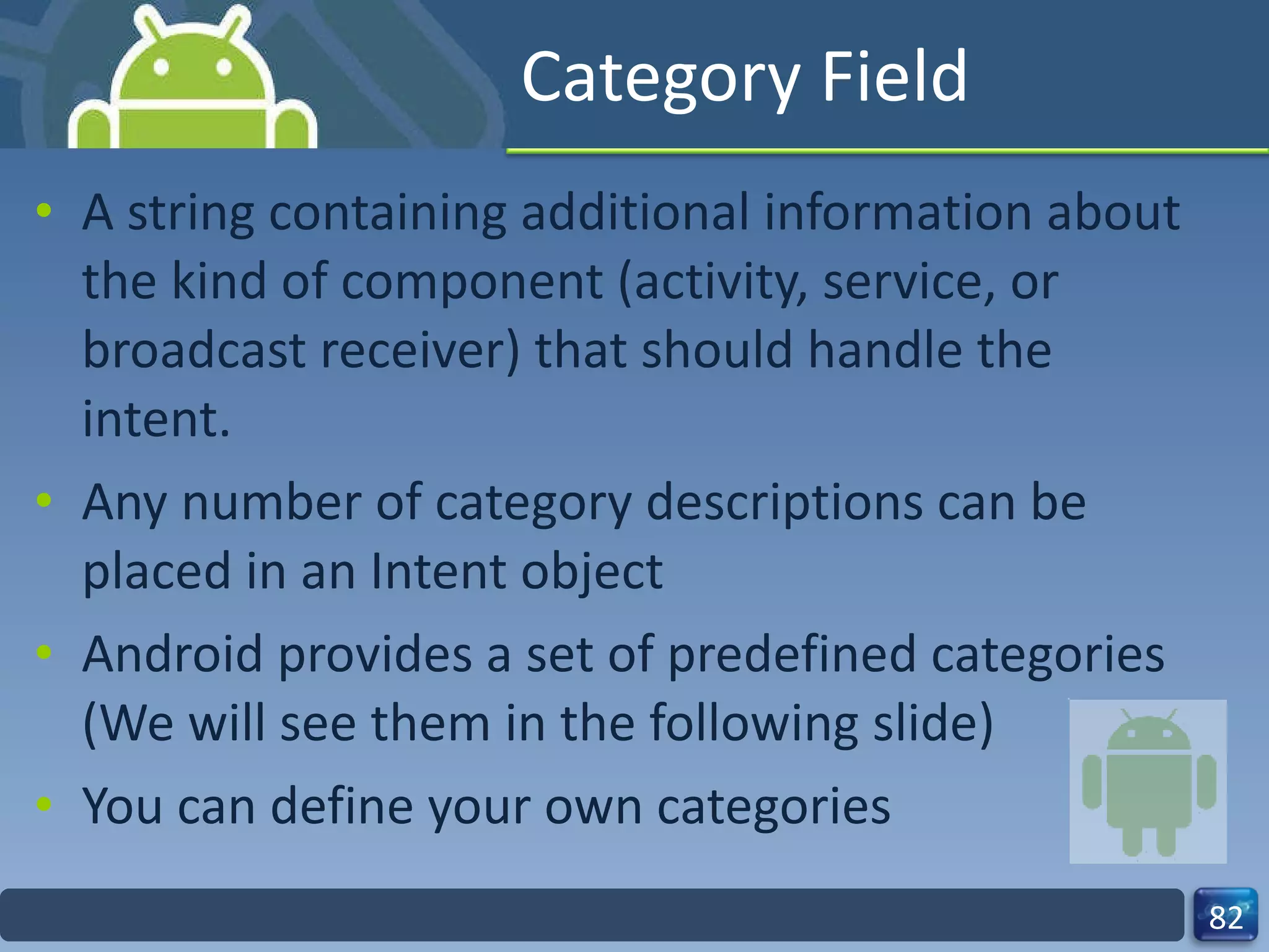 Category Field A string containing additional information about the kind of component (activity, service, or broadcast receiver) that should handle the intent. Any number of category descriptions can be placed in an Intent object  Android provides a set of predefined categories (We will see them in the following slide) You can define your own categories 