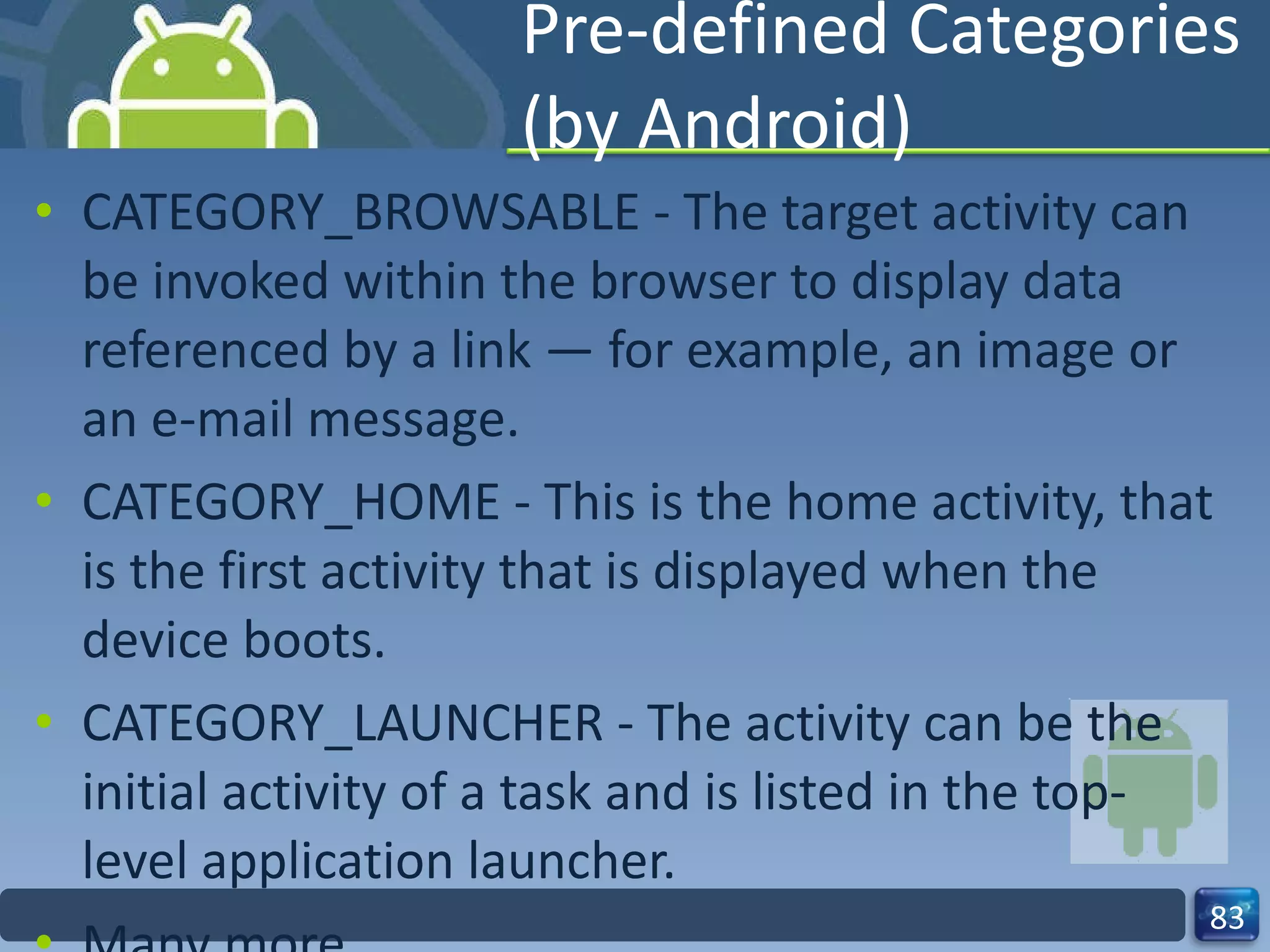 Pre-defined Categories (by Android) CATEGORY_BROWSABLE - The target activity can be invoked within the browser to display data referenced by a link — for example, an image or an e-mail message. CATEGORY_HOME - This is the home activity, that is the first activity that is displayed when the device boots. CATEGORY_LAUNCHER - The activity can be the initial activity of a task and is listed in the top-level application launcher. Many more 