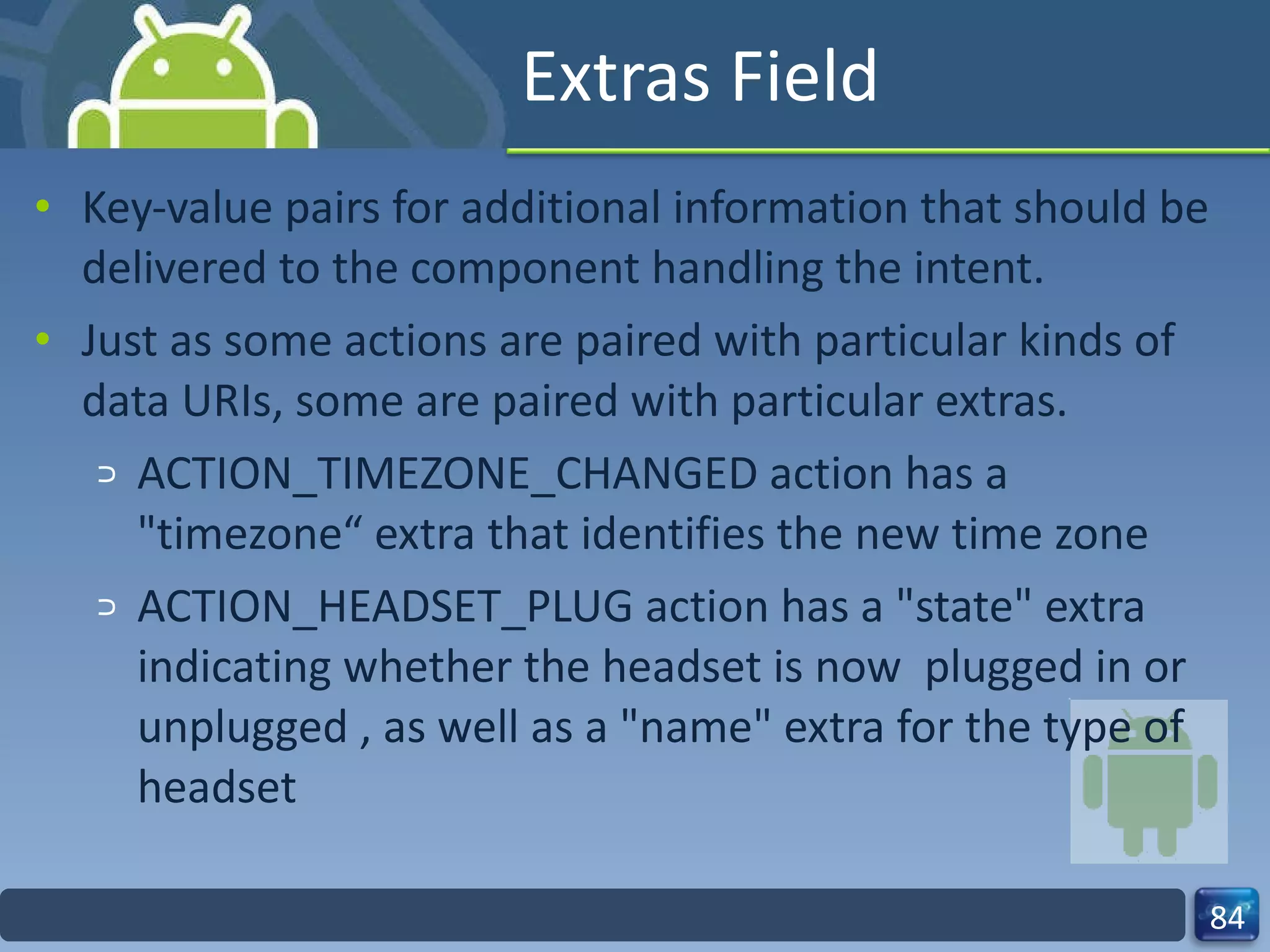 Extras Field Key-value pairs for additional information that should be delivered to the component handling the intent. Just as some actions are paired with particular kinds of data URIs, some are paired with particular extras. ACTION_TIMEZONE_CHANGED action has a "timezone“ extra that identifies the new time zone ACTION_HEADSET_PLUG action has a "state" extra indicating whether the headset is now  plugged in or unplugged , as well as a "name" extra for the type of headset 