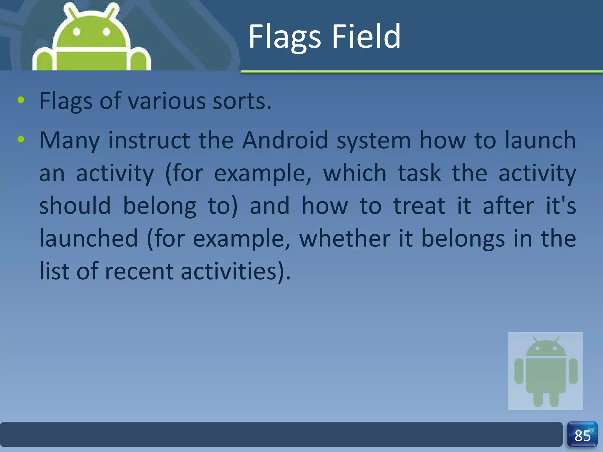 Flags Field Flags of various sorts. Many instruct the Android system how to launch an activity (for example, which task the activity should belong to) and how to treat it after it's launched (for example, whether it belongs in the list of recent activities). 