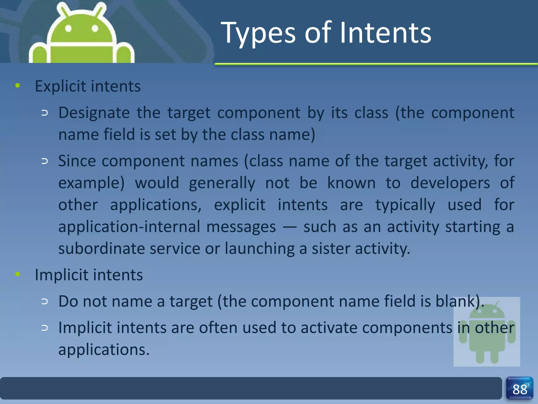 Types of Intents Explicit intents Designate the target component by its class (the component name field is set by the class name) Since component names (class name of the target activity, for example) would generally not be known to developers of other applications, explicit intents are typically used for application-internal messages — such as an activity starting a subordinate service or launching a sister activity. Implicit intents Do not name a target (the component name field is blank). Implicit intents are often used to activate components in other applications. 