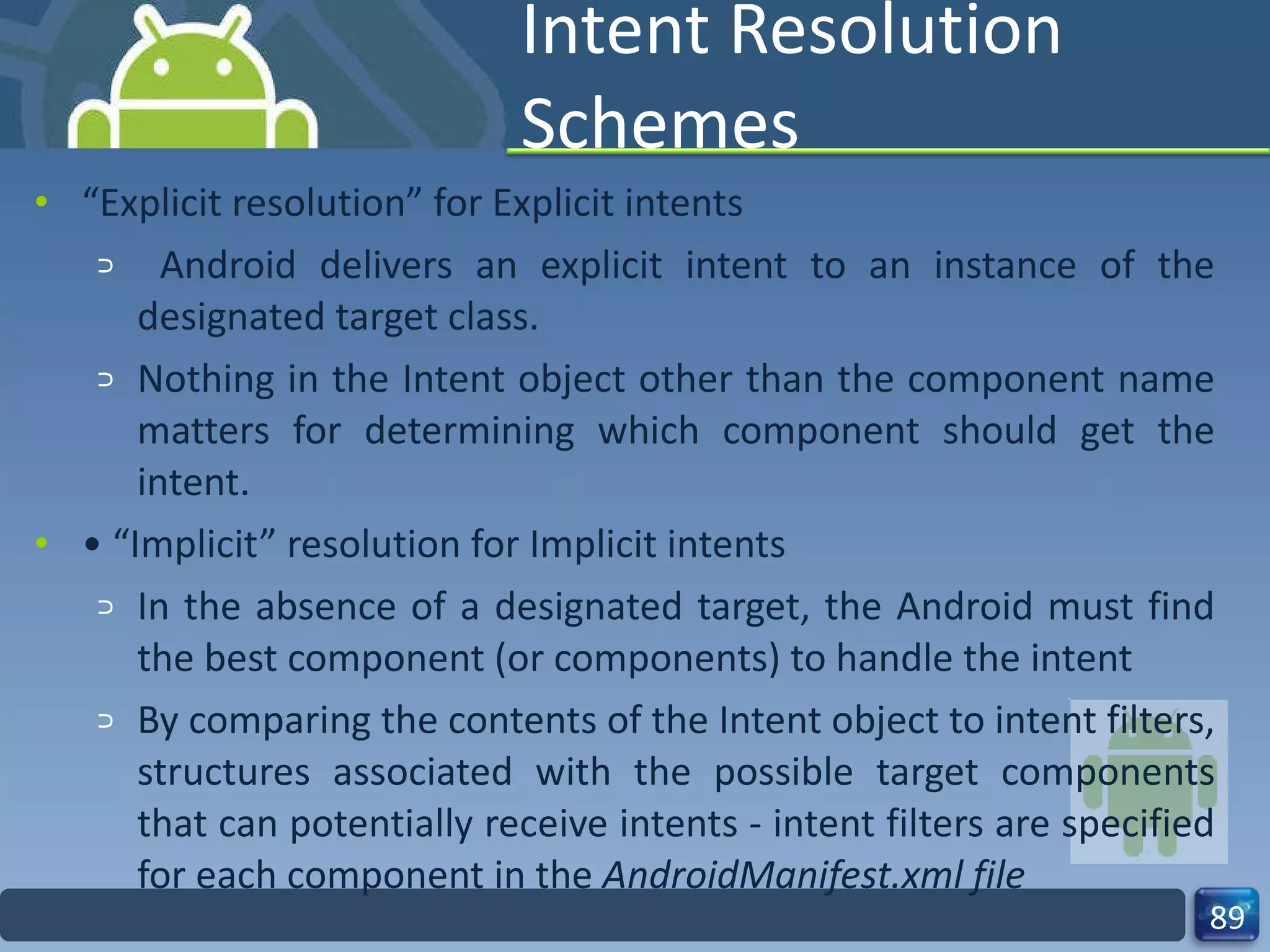 Intent Resolution Schemes “ Explicit resolution” for Explicit intents Android delivers an explicit intent to an instance of the designated target class. Nothing in the Intent object other than the component name matters for determining which component should get the intent. • “ Implicit” resolution for Implicit intents In the absence of a designated target, the Android must find the best component (or components) to handle the intent By comparing the contents of the Intent object to intent filters, structures associated with the possible target components that can potentially receive intents - intent filters are specified for each component in the  AndroidManifest.xml file 
