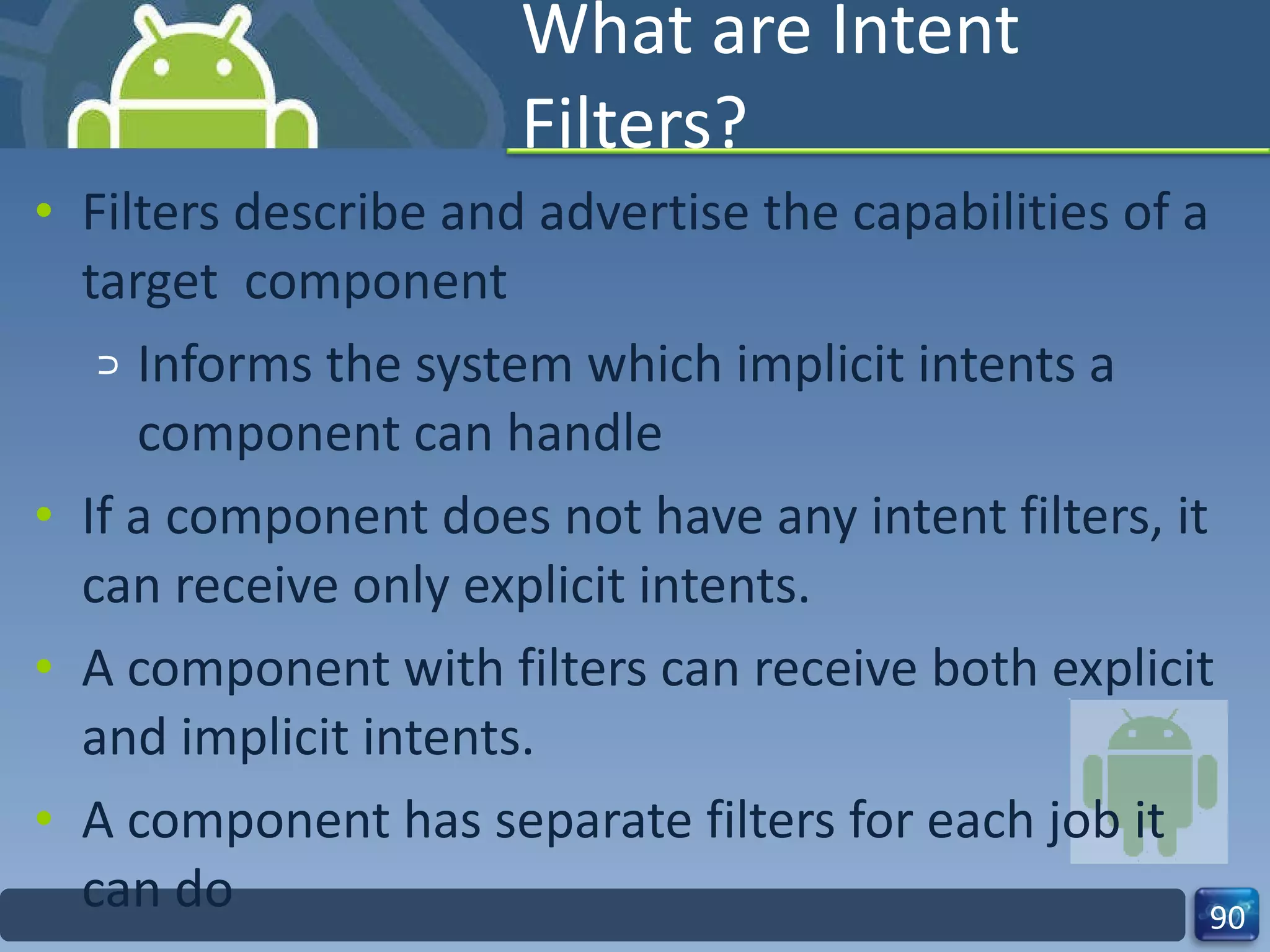 What are Intent Filters? Filters describe and advertise the capabilities of a target  component Informs the system which implicit intents a component can handle If a component does not have any intent filters, it can receive only explicit intents. A component with filters can receive both explicit and implicit intents. A component has separate filters for each job it can do 