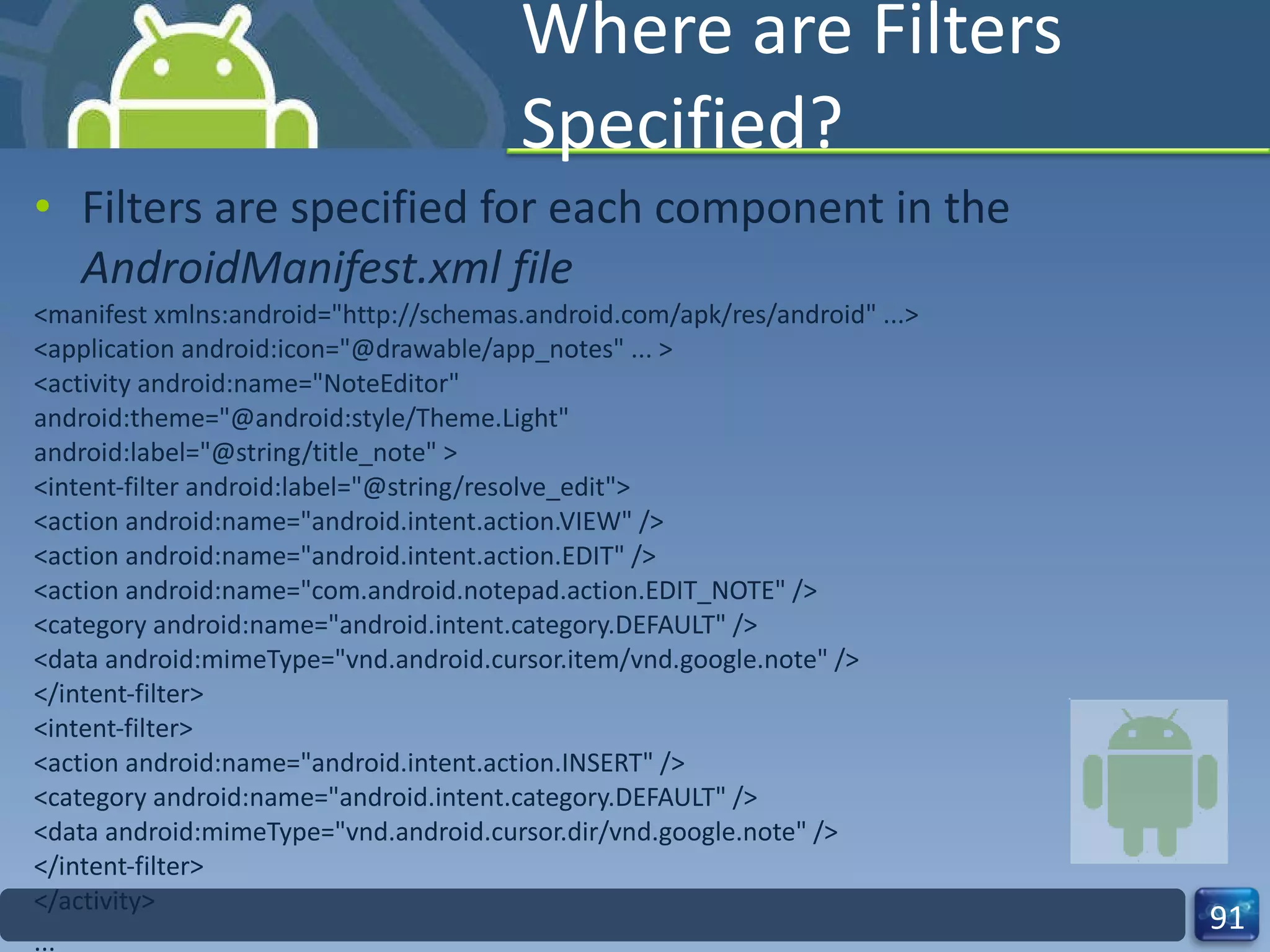 Where are Filters Specified? Filters are specified for each component in the  AndroidManifest.xml file <manifest xmlns:android="http://schemas.android.com/apk/res/android" ...> <application android:icon="@drawable/app_notes" ... > <activity android:name="NoteEditor" android:theme="@android:style/Theme.Light" android:label="@string/title_note" > <intent-filter android:label="@string/resolve_edit"> <action android:name="android.intent.action.VIEW" /> <action android:name="android.intent.action.EDIT" /> <action android:name="com.android.notepad.action.EDIT_NOTE" /> <category android:name="android.intent.category.DEFAULT" /> <data android:mimeType="vnd.android.cursor.item/vnd.google.note" /> </intent-filter> <intent-filter> <action android:name="android.intent.action.INSERT" /> <category android:name="android.intent.category.DEFAULT" /> <data android:mimeType="vnd.android.cursor.dir/vnd.google.note" /> </intent-filter> </activity> ... 