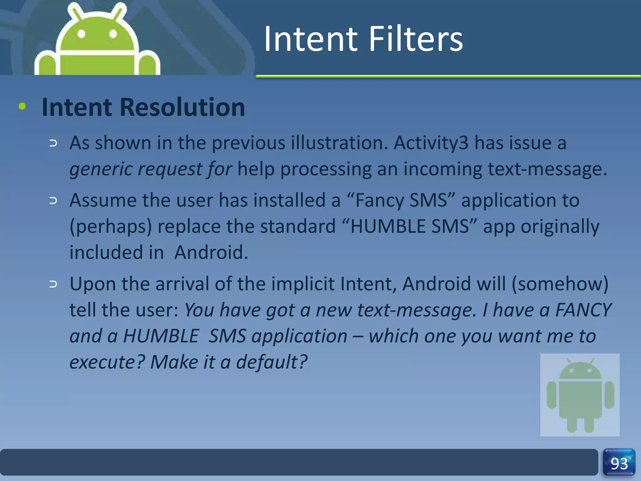 Intent Filters Intent Resolution As shown in the previous illustration. Activity3 has issue a  generic request for  help processing an incoming text‐message. Assume the user has installed a “Fancy SMS” application to (perhaps) replace the standard “HUMBLE SMS” app originally included in  Android. Upon the arrival of the implicit Intent, Android will (somehow) tell the user:  You have got a new text‐message. I have a FANCY and a HUMBLE  SMS application – which one you want me to execute? Make it a default? 