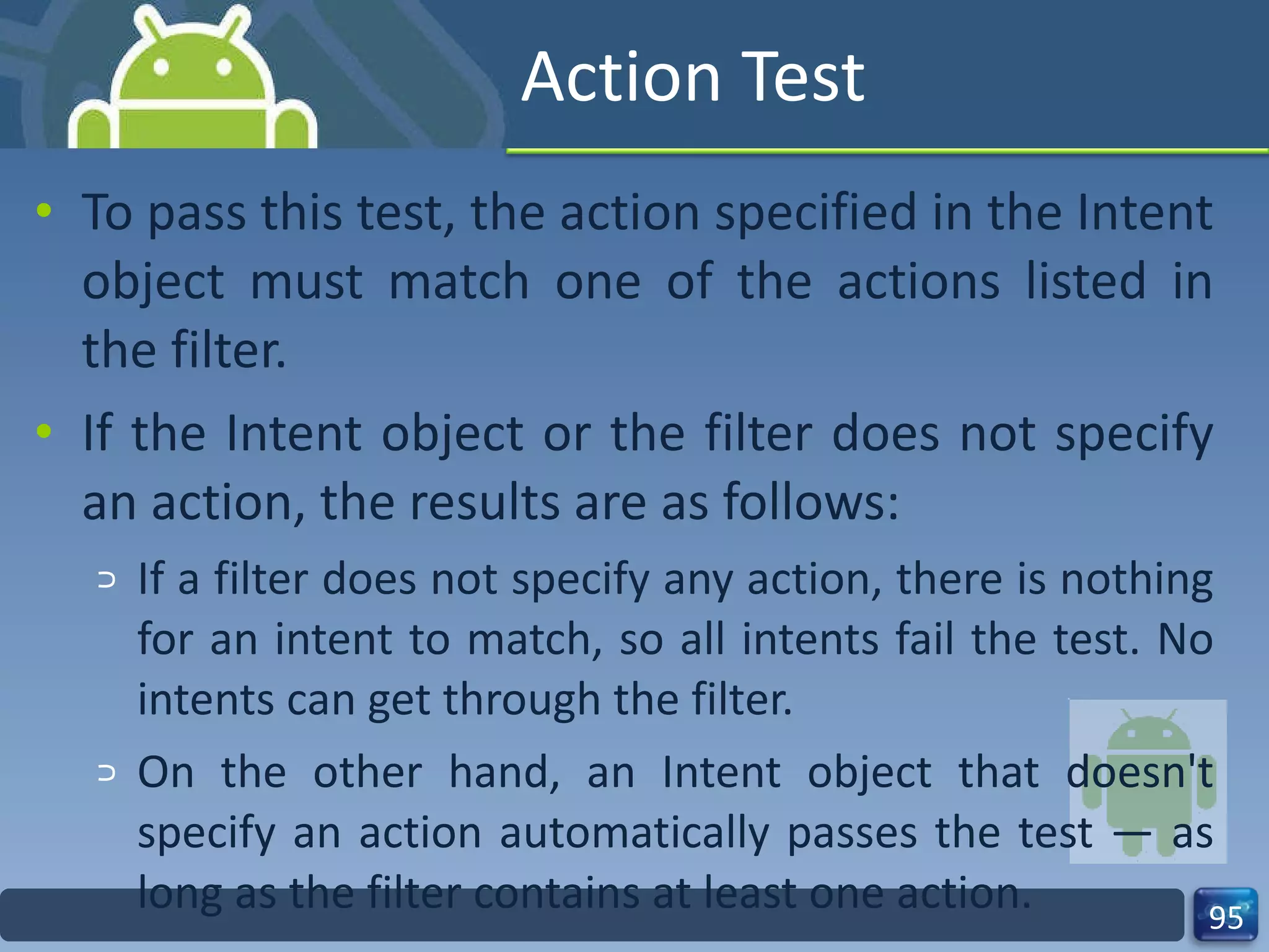 Action Test To pass this test, the action specified in the Intent object must match one of the actions listed in the filter. If the Intent object or the filter does not specify an action, the results are as follows: If a filter does not specify any action, there is nothing for an intent to match, so all intents fail the test. No intents can get through the filter. On the other hand, an Intent object that doesn't specify an action automatically passes the test — as long as the filter contains at least one action. 