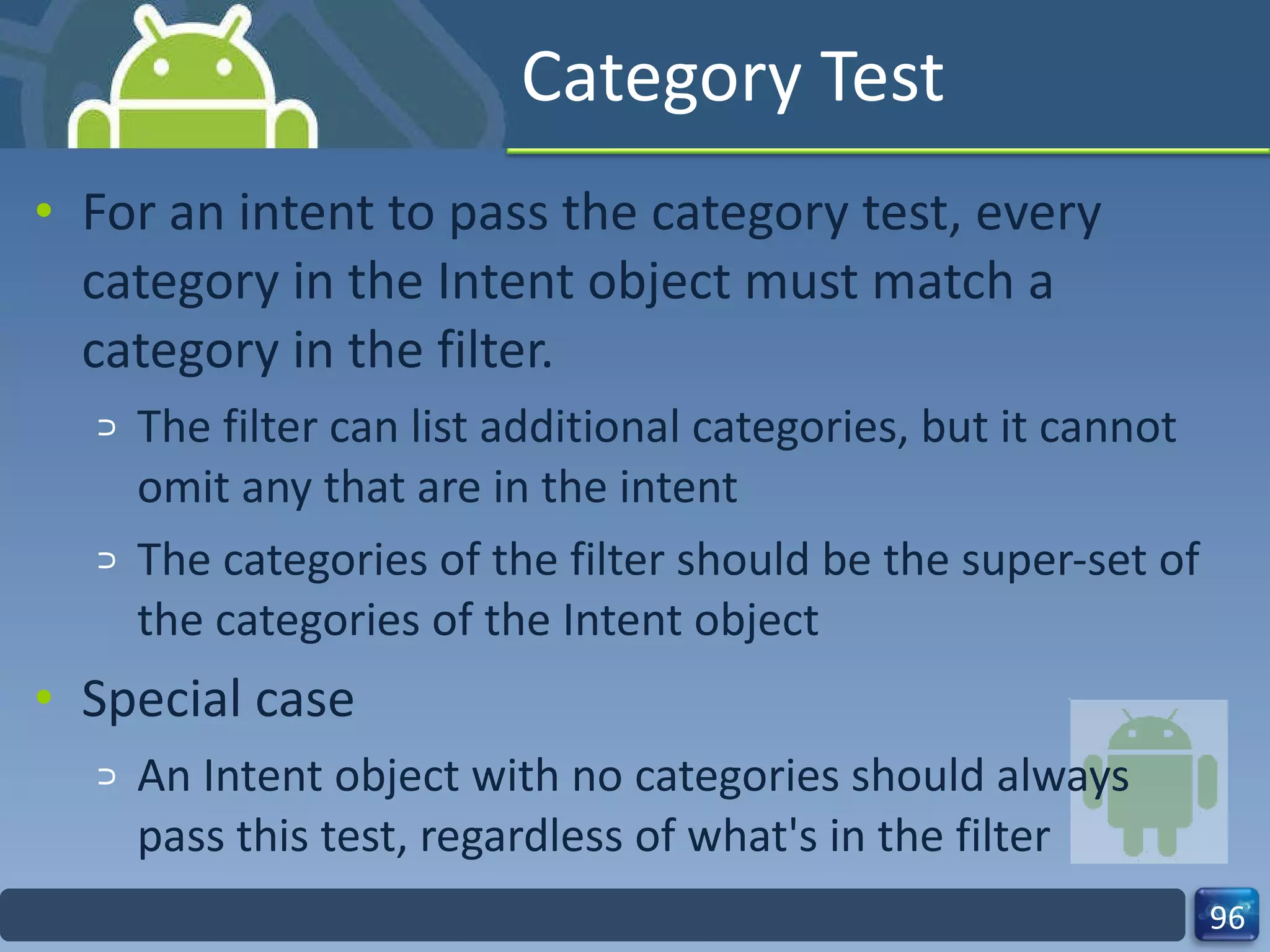 Category Test For an intent to pass the category test, every category in the Intent object must match a category in the filter. The filter can list additional categories, but it cannot omit any that are in the intent The categories of the filter should be the super-set of the categories of the Intent object Special case An Intent object with no categories should always pass this test, regardless of what's in the filter 
