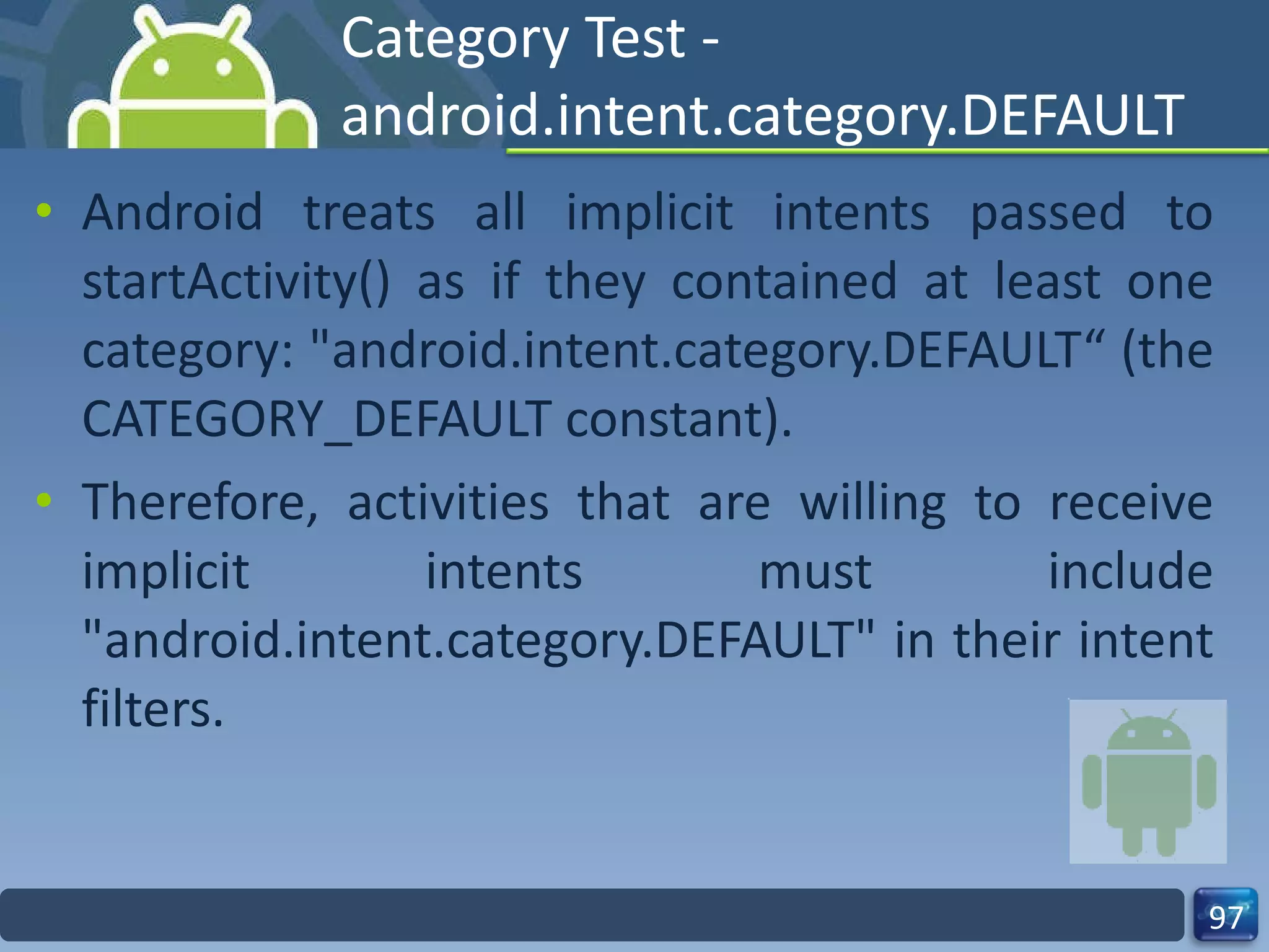 Category Test - android.intent.category.DEFAULT Android treats all implicit intents passed to startActivity() as if they contained at least one category: "android.intent.category.DEFAULT“ (the CATEGORY_DEFAULT constant). Therefore, activities that are willing to receive implicit intents must include "android.intent.category.DEFAULT" in their intent filters. 