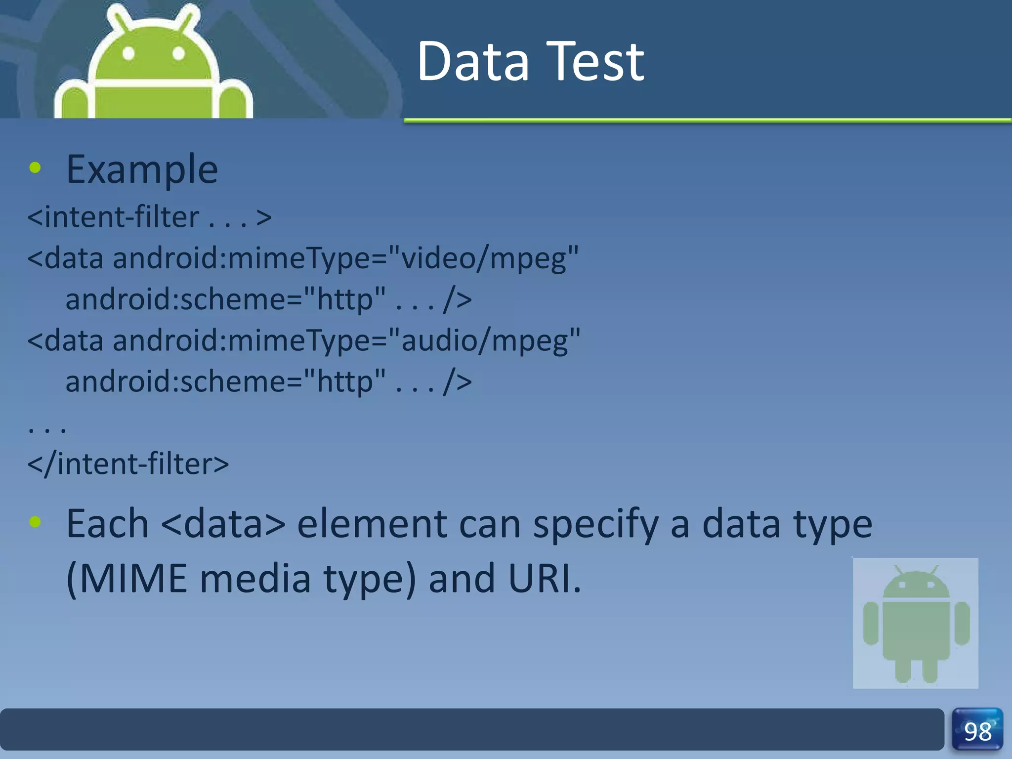 Data Test Example <intent-filter . . . > <data android:mimeType="video/mpeg" android:scheme="http" . . . /> <data android:mimeType="audio/mpeg" android:scheme="http" . . . /> . . . </intent-filter> Each <data> element can specify a data type (MIME media type) and URI. 
