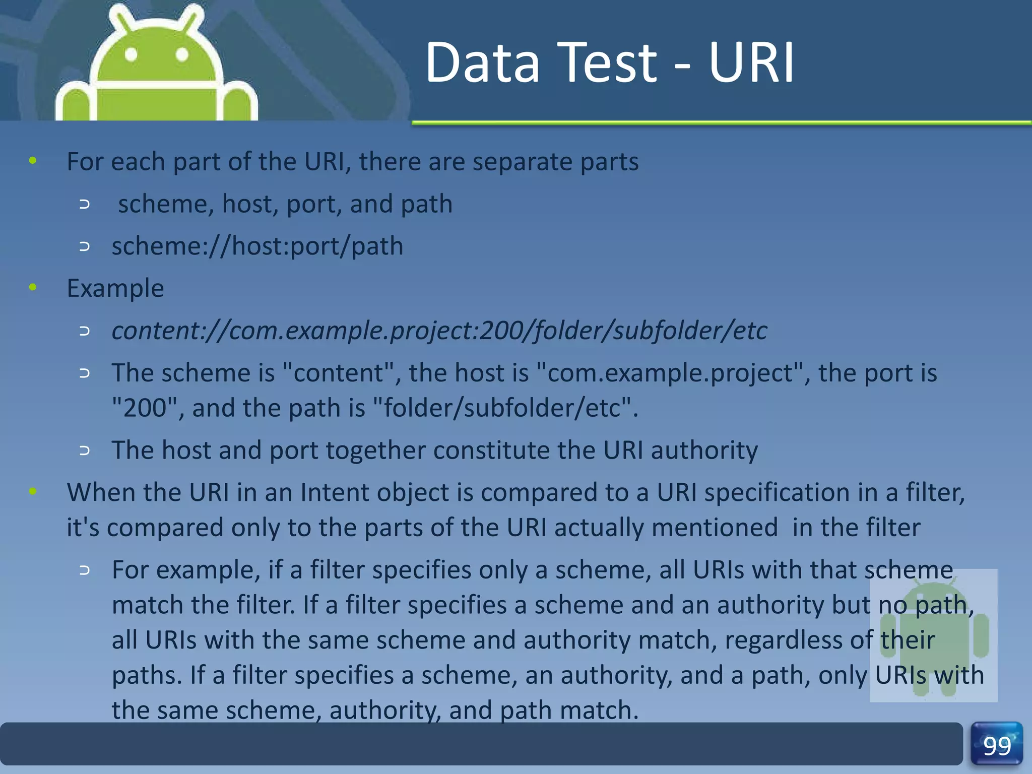 Data Test - URI For each part of the URI, there are separate parts scheme, host, port, and path scheme://host:port/path Example content://com.example.project:200/folder/subfolder/etc The scheme is "content", the host is "com.example.project", the port is "200", and the path is "folder/subfolder/etc". The host and port together constitute the URI authority  When the URI in an Intent object is compared to a URI specification in a filter, it's compared only to the parts of the URI actually mentioned  in the filter For example, if a filter specifies only a scheme, all URIs with that scheme match the filter. If a filter specifies a scheme and an authority but no path, all URIs with the same scheme and authority match, regardless of their paths. If a filter specifies a scheme, an authority, and a path, only URIs with the same scheme, authority, and path match. 