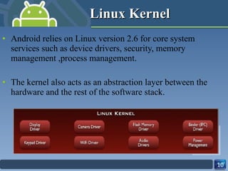 Linux Kernel Android relies on Linux version 2.6 for core system services such as device drivers, security, memory management ,process management. The kernel also acts as an abstraction layer between the hardware and the rest of the software stack. 