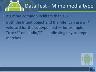 Data Test - Mime media type It's more common in filters than a URI. Both the Intent object and the filter can use a "*“ wildcard for the subtype field — for example, "text/*" or "audio/*" — indicating any subtype matches. 