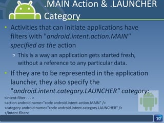 .MAIN Action & .LAUNCHER Category Activities that can initiate applications have filters with " android.intent.action.MAIN"  specified as the  action This is a way an application gets started fresh, without a reference to any particular data. If they are to be represented in the application launcher, they also specify the  " android.intent.category.LAUNCHER" category:  <intent-filter . . . > <action android:name="code android.intent.action.MAIN" /> <category android:name="code android.intent.category.LAUNCHER" /> </intent-filter> 