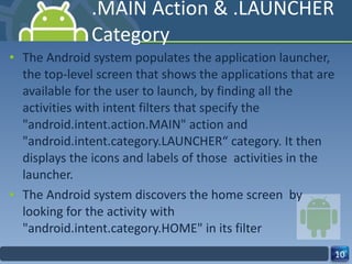 .MAIN Action & .LAUNCHER Category The Android system populates the application launcher, the top-level screen that shows the applications that are available for the user to launch, by finding all the activities with intent filters that specify the "android.intent.action.MAIN" action and "android.intent.category.LAUNCHER“ category. It then displays the icons and labels of those  activities in the launcher. The Android system discovers the home screen  by looking for the activity with "android.intent.category.HOME" in its filter 