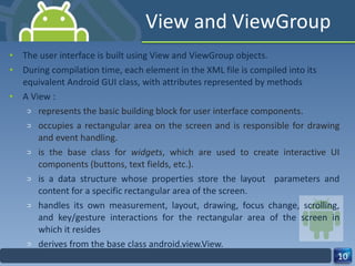 View and ViewGroup The user interface is built using View and ViewGroup objects. During compilation time, each element in the XML file is compiled into its equivalent Android GUI class, with attributes represented by methods A View : represents the basic building block for user interface components. occupies a rectangular area on the screen and is responsible for drawing and event handling. is the base class for  widgets , which are used to create interactive UI components (buttons, text fields, etc.). is a data structure whose properties store the layout  parameters and content for a specific rectangular area of the screen.  handles its own measurement, layout, drawing, focus change, scrolling, and key/gesture interactions for the rectangular area of the screen in which it resides derives from the base class android.view.View. 