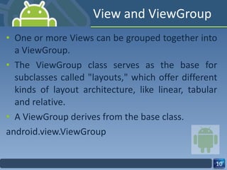 View and ViewGroup One or more Views can be grouped together into a ViewGroup. The ViewGroup class serves as the base for subclasses called "layouts," which offer different kinds of layout architecture, like linear, tabular and relative. A ViewGroup derives from the base class. android.view.ViewGroup 