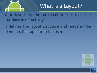 What is a Layout? Your layout is the architecture for the user interface in an Activity. It defines the layout structure and holds all the elements that appear to the user. 