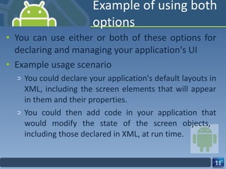 Example of using both options You can use either or both of these options for declaring and managing your application's UI Example usage scenario You could declare your application's default layouts in XML, including the screen elements that will appear in them and their properties. You could then add code in your application that would modify the state of the screen objects,  including those declared in XML, at run time. 