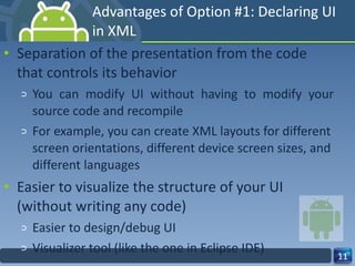 Advantages of Option #1: Declaring UI in XML Separation of the presentation from the code that controls its behavior You can modify UI without having to modify your source code and recompile  For example, you can create XML layouts for different screen orientations, different device screen sizes, and different languages Easier to visualize the structure of your UI (without writing any code) Easier to design/debug UI Visualizer tool (like the one in Eclipse IDE) 
