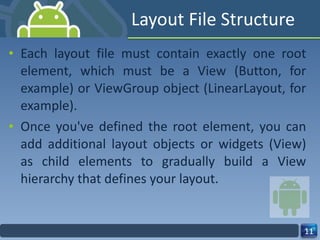 Layout File Structure Each layout file must contain exactly one root element, which must be a View (Button, for example) or ViewGroup object (LinearLayout, for example). Once you've defined the root element, you can add additional layout objects or widgets (View) as child elements to gradually build a View hierarchy that defines your layout. 