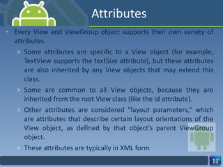 Attributes Every View and ViewGroup object supports their own variety of attributes. Some attributes are specific to a View object (for example, TextView supports the textSize attribute), but these attributes are also inherited by any View objects that may extend this class. Some are common to all View objects, because they are inherited from the root View class (like the id attribute). Other attributes are considered "layout parameters,“ which are attributes that describe certain layout orientations of the View object, as defined by that object's parent ViewGroup object. These attributes are typically in XML form 