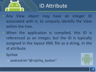 ID Attribute Any View object may have an integer ID associated with it, to uniquely identify the View within the tree. When the application is compiled, this ID is referenced as an integer, but the ID is typically assigned in the layout XML file as a string, in the id attribute. Syntax android:id="@+id/my_button" 