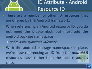ID Attribute - Android Resource ID There are a number of other ID resources that are offered by the Android framework. When referencing an Android resource ID, you do not need the plus-symbol, but must add the android package namespace android:id="@android:id/empty“ With the android package namespace in place, we're now referencing an ID from the  android.R  resources class, rather than the local resources class. 