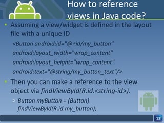 How to reference views in Java code? Assuming a view/widget is defined in the layout file with a unique ID <Button android:id="@+id/my_button" android:layout_width="wrap_content" android:layout_height="wrap_content" android:text="@string/my_button_text"/> Then you can make a reference to the view object via  findViewById(R.id.<string-id>).  Button myButton = (Button) findViewById(R.id.my_button); 